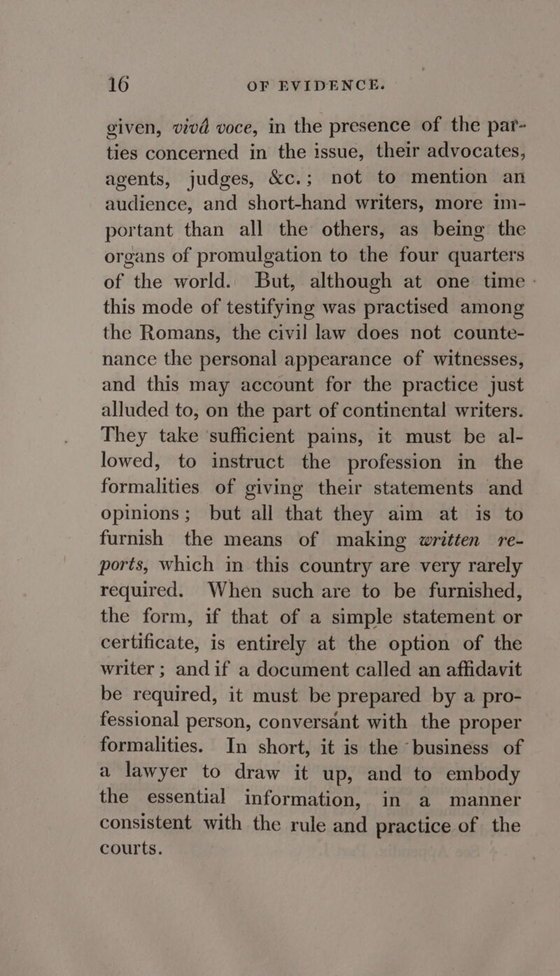 given, vivd voce, in the presence of the par- ties concerned in the issue, their advocates, agents, judges, &amp;c.; not to mention an audience, and short-hand writers, more im- portant than all the others, as being the organs of promulgation to the four quarters of the world. But, although at one time - this mode of testifying was practised among the Romans, the civil law does not counte- nance the personal appearance of witnesses, and this may account for the practice just alluded to, on the part of continental writers. They take ‘sufficient pains, it must be al- lowed, to instruct the profession in the formalities of giving their statements and opinions; but all that they aim at is to furnish the means of making written re- ports, which in this country are very rarely required. When such are to be furnished, the form, if that of a simple statement or certificate, is entirely at the option of the writer ; andif a document called an affidavit be required, it must be prepared by a pro- fessional person, conversant with the proper formalities. In short, it is the ‘business of a lawyer to draw it up, and to embody the essential information, in a manner consistent with the rule and practice of the courts.