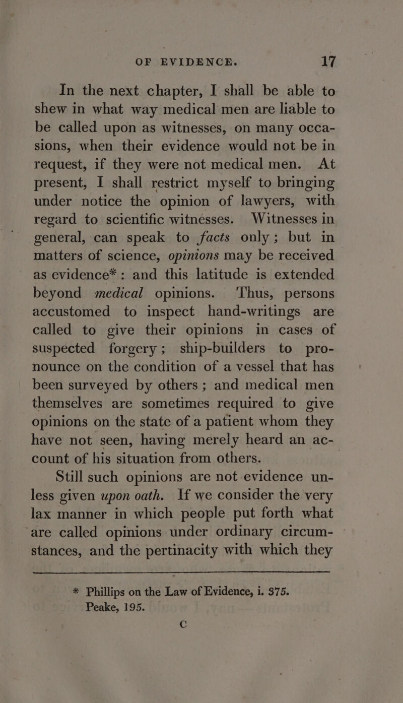 In the next chapter, I shall be able to shew in what way medical men are liable to be called upon as witnesses, on many occa- sions, when their evidence would not be in request, if they were not medical men. At present, I shall restrict myself to bringing under notice the opinion of lawyers, with regard to scientific witnesses. Witnesses in general, can speak to facts only; but in matters of science, opinions may be received as evidence* : and this latitude is extended beyond medical opinions. ‘Thus, persons accustomed to inspect hand-writings are called to give their opinions in cases of suspected forgery; ship-builders to pro- nounce on the condition of a vessel that has been surveyed by others ; and medical men themselves are sometimes required to give opinions on the state of a patient whom they have not seen, having merely heard an ac- count of his situation from others. | Still such opinions are not evidence un- less given upon oath. If we consider the very lax manner in which people put forth what are called opinions under ordinary circum- — stances, and the pertinacity with which they * Phillips on the Law of Evidence, i. 375. Peake, 195. C