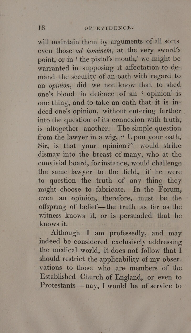 will maintain them by arguments of all sorts even those ad hominem, at the very sword’s point, or in ‘ the pistol’s mouth,’ we might be warranted in supposing it affectation to de- mand. the security of an oath with regard to. an opinion, did we not know that to shed one’s blood in defence of an ‘ opinion’ is one thing, and to take an oath that it is in- deed one’s opinion, without entering farther | into the question of its connexion with truth, is altogether another. The simple question from the lawyer in a wig, ‘‘ Upon your oath, Sir, is that your opinion?’ would strike dismay into the breast of many, who at the convivial board, for instance, would challenge the same lawyer to. the field, if he were to question the truth of any thing they might choose to fabricate. In the Forum, even an opinion, therefore, must be the offspring of belief—the truth as far as the witness knows it, or is DER that he knows it. Although I am ig santos and may indeed be considered exclusively addressing the medical world, it does not follow that I should restrict the applicability of my obser- _ vations to those who are members of the Established Church of England, or even to Protestants — nay, I would be of service to