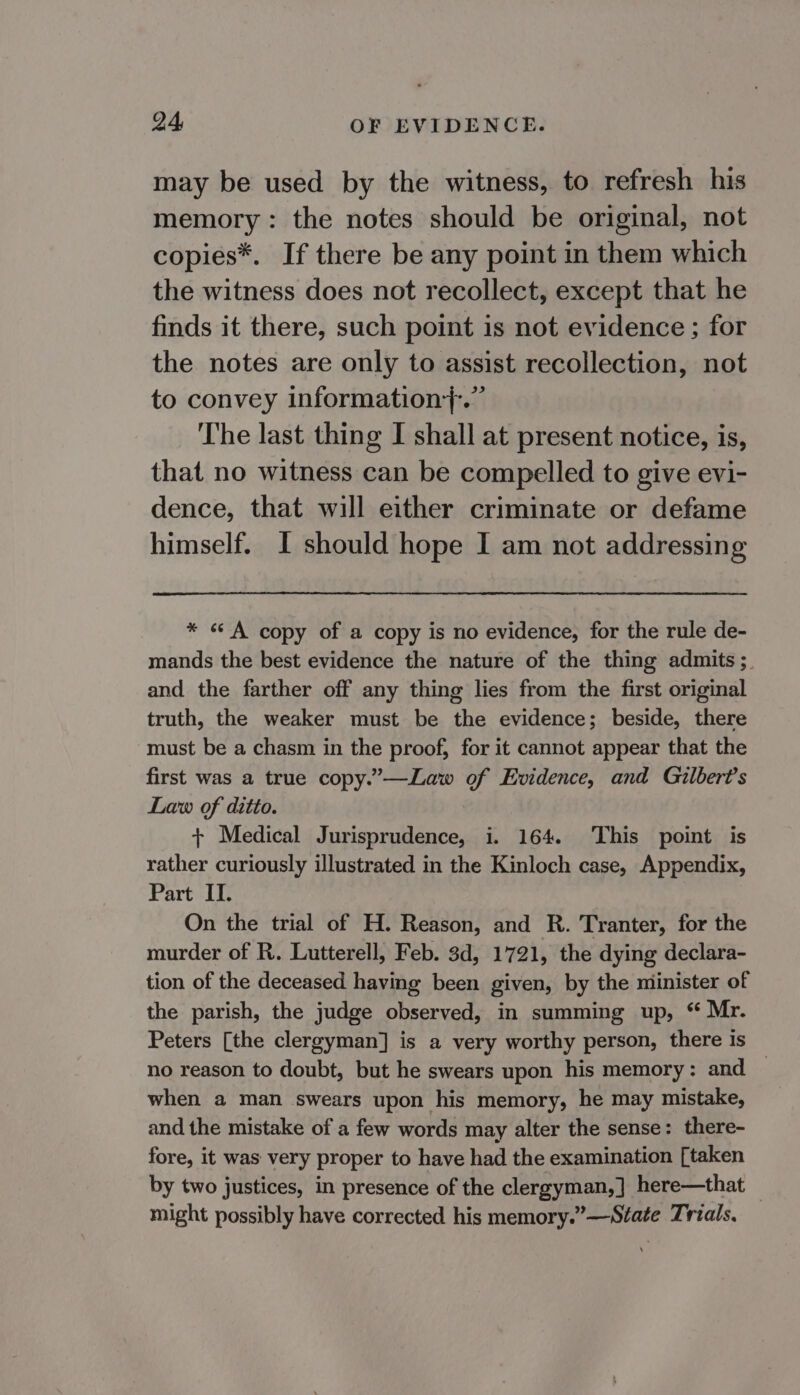 may be used by the witness, to refresh his memory: the notes should be original, not copies*. If there be any point in them which the witness does not recollect, except that he finds it there, such point is not evidence ; for the notes are only to assist recollection, not to convey information7;.” The last thing I shall at present notice, is, that no witness can be compelled to give evi- dence, that will either criminate or defame himself. I should hope I am not addressing * «A copy of a copy is no evidence, for the rule de- mands the best evidence the nature of the thing admits ;. and the farther off any thing lies from the first original truth, the weaker must be the evidence; beside, there must be a chasm in the proof, for it cannot appear that the first was a true copy.’—Law of Evidence, and Gilbert's Law of ditto. + Medical Jurisprudence, i. 164. This point is rather curiously illustrated in the Kinloch case, Appendix, Part IT. On the trial of H. Reason, and R. Tranter, for the murder of R. Lutterell, Feb. 3d, 1721, the dying declara- tion of the deceased having been given, by the minister of the parish, the judge observed, in summing up, ‘ Mr. Peters [the clergyman] is a very worthy person, there is no reason to doubt, but he swears upon his memory: and when a man swears upon his memory, he may mistake, and the mistake of a few words may alter the sense: there- fore, it was very proper to have had the examination [taken by two justices, in presence of the clergyman, ] here—that — might possibly have corrected his memory.”—Sfate Trials,