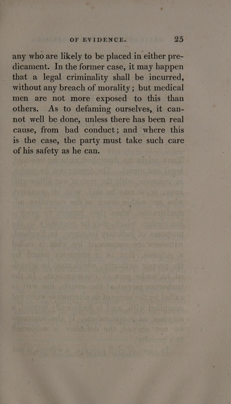 any who are likely to be placed in either pre- dicament. In the former case, it may happen that a legal criminality shall be incurred, without any breach of morality ; but medical men are not more exposed to this than others. As to defaming ourselves, it can- not well be done, unless there has been real cause, from bad conduct; and where this is the case, the party must take such care of his safety as he can.