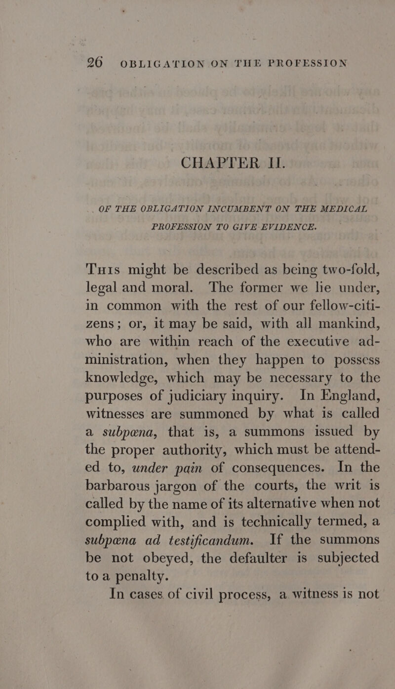 CHAPTER II. OF THE OBLIGATION INCUMBENT ON THE MEDICAL PROFESSION TO GIVE- EVIDENCE. Tis might be described as being two-fold, legal and moral. The former we lie under, in common with the rest of our fellow-citi- zens; or, it may be said, with all mankind, who are within reach of the executive ad- ministration, when they happen to possess knowledge, which may be necessary to the purposes of judiciary inquiry. In England, witnesses are summoned by what is called a subpena, that is, a summons issued by the proper authority, which must be attend- ed to, under pain of consequences. In the barbarous jargon of the courts, the writ is called by the name of its alternative when not complied with, and is technically termed, a subpena ad testificandum. If the summons be not obeyed, the defaulter is subjected to a penalty. In cases of civil process, a witness is not