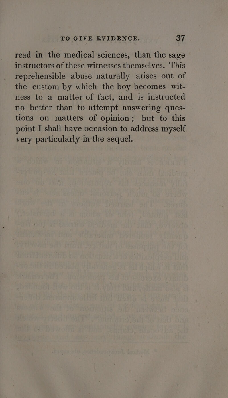 read in the medical sciences, than the sage - instructors of these witnesses themselves. This reprehensible abuse naturally arises out of the custom by which the boy becomes wit- ness to a matter of fact, and is instructed no better than to attempt answering ques- tions on matters of opinion ; but to this point I shall have occasion to address myself very particularly in the sequel.