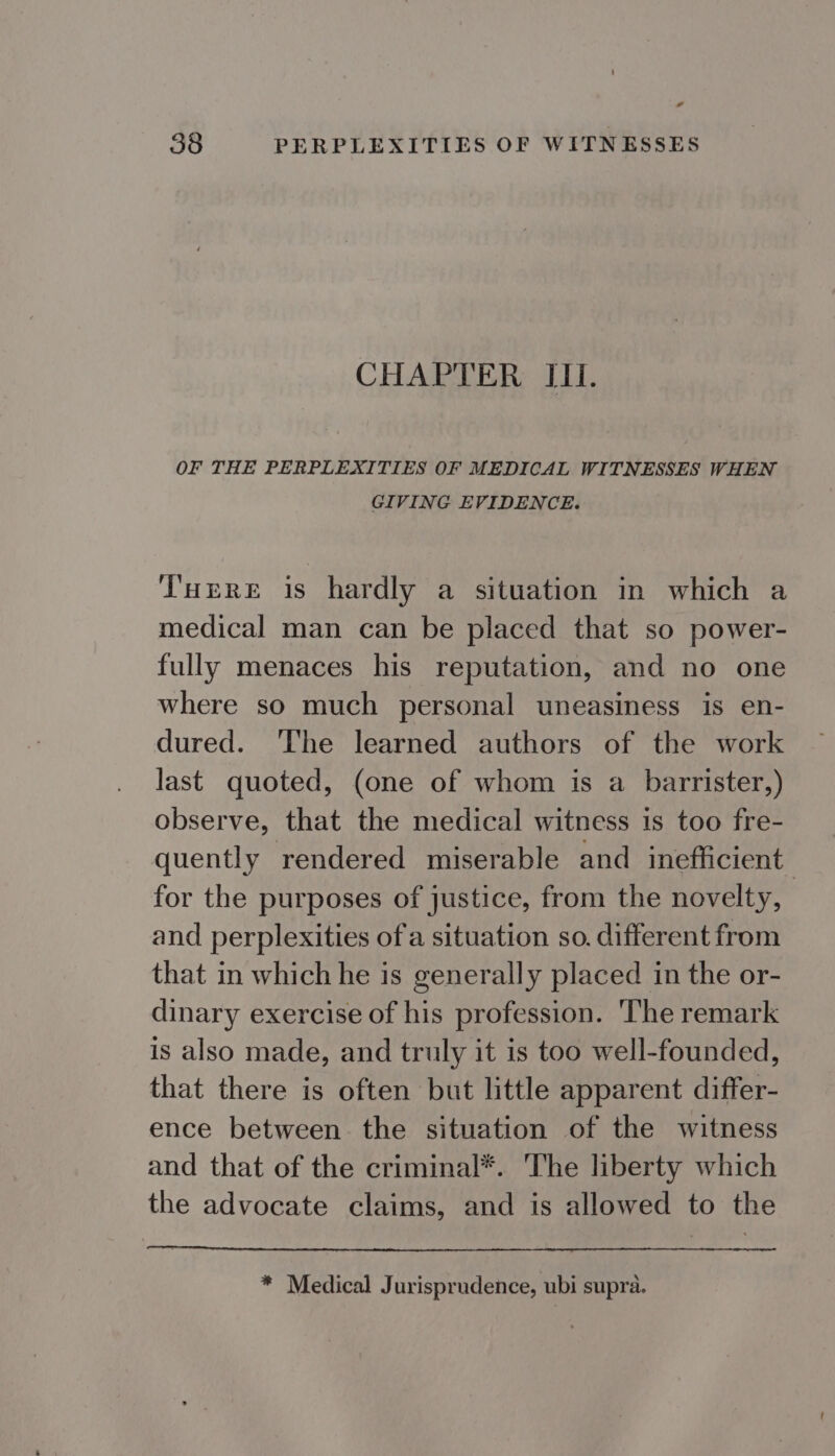 * 38 PERPLEXITIES OF WITNESSES CHAPTER IIL. OF THE PERPLEXITIES OF MEDICAL WITNESSES WHEN GIVING EVIDENCE. T'uere is hardly a situation in which a medical man can be placed that so power- fully menaces his reputation, and no one where so much personal uneasiness is en- dured. The learned authors of the work last quoted, (one of whom is a barrister,) observe, that the medical witness 1s too fre- quently rendered miserable and inefficient. for the purposes of justice, from the novelty, and perplexities ofa situation so. different from that in which he is generally placed in the or- dinary exercise of his profession. ‘The remark is also made, and truly it is too well-founded, that there is often but little apparent differ- ence between the situation of the witness and that of the criminal*. The liberty which the advocate claims, and is allowed to the