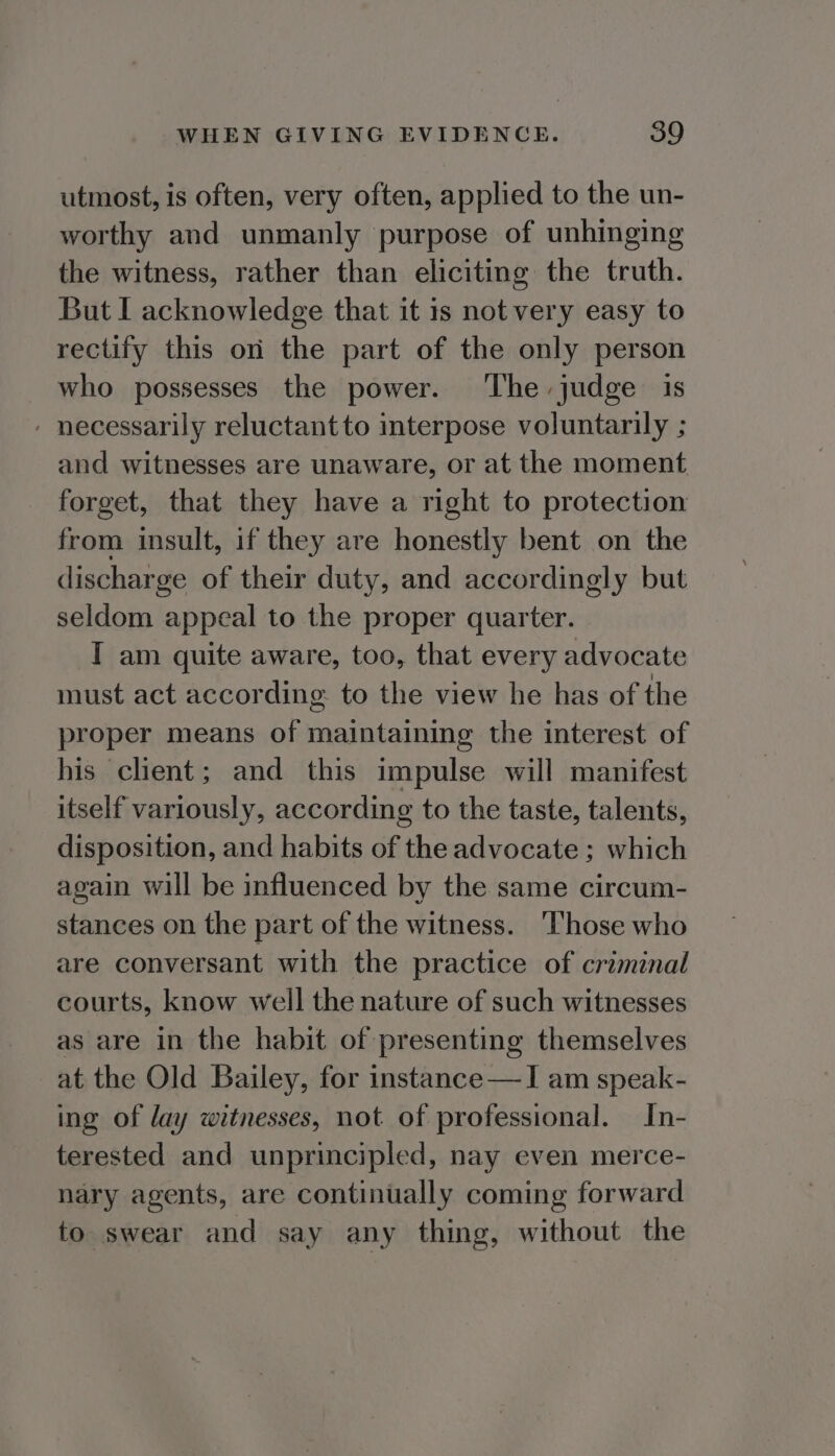 utmost, is often, very often, applied to the un- worthy and unmanly purpose of unhinging the witness, rather than eliciting the truth. But I acknowledge that it is not very easy to rectify this on the part of the only person who possesses the power. The judge is - necessarily reluctant to interpose voluntarily ; and witnesses are unaware, or at the moment forget, that they have a right to protection from insult, if they are honestly bent on the discharge of their duty, and accordingly but seldom appeal to the proper quarter. I am quite aware, too, that every advocate must act according to the view he has of the proper means of maintaining the interest of his client; and this impulse will manifest itself variously, according to the taste, talents, disposition, and habits of the advocate ; which again will be influenced by the same circum- stances on the part of the witness. ‘Those who are conversant with the practice of criminal courts, know well the nature of such witnesses as are in the habit of presenting themselves at the Old Bailey, for instance —I am speak- ing of lay witnesses, not of professional. In- terested and unprincipled, nay even merce- nary agents, are continually coming forward to swear and say any thing, without the