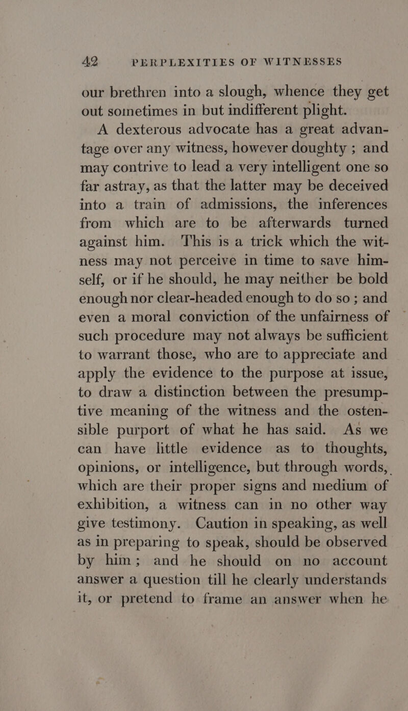 our brethren into a slough, whence they get out sometimes in but indifferent plight. A dexterous advocate has a great advan- tage over any witness, however doughty ; and may contrive to lead a very intelligent one so far astray, as that the latter may be deceived into a train of admissions, the inferences from which are to be afterwards turned against him. This is a trick which the wit- ness may not perceive in time to save him- self, or if he should, he may neither be bold enough nor clear-headed enough to do so ; and even a moral conviction of the unfairness of such procedure may not always be sufficient to warrant those, who are to appreciate and apply the evidence to the purpose at issue, to draw a distinction between the presump- tive meaning of the witness and the osten- sible purport of what he has said. As we can have little evidence as to thoughts, opinions, or intelligence, but through words, which are their proper signs and medium of exhibition, a witness can in no other way give testimony. Caution in speaking, as well as In preparing to speak, should be observed by him; and he should on no account answer a question till he clearly understands it, or pretend to frame an answer when he