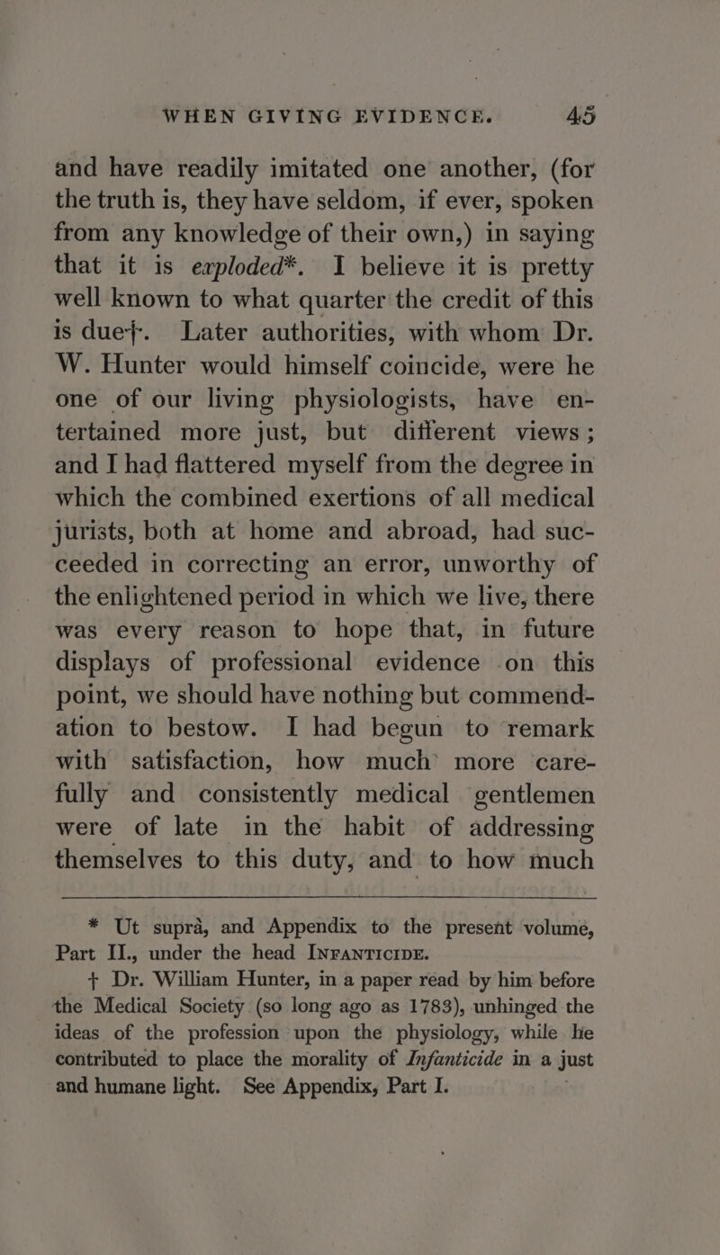 and have readily imitated one another, (for the truth is, they have seldom, if ever, spoken from any knowledge of their own,) in saying that it is erploded*. I believe it is pretty well known to what quarter the credit of this is due}. Later authorities, with whom Dr. W. Hunter would himself coincide, were he one of our living physiologists, have en- tertained more just, but different views ; and I had flattered myself from the degree in which the combined exertions of all medical jurists, both at home and abroad, had suc- ceeded in correcting an error, unworthy of the enlightened period in which we live, there was every reason to hope that, in future displays of professional evidence on this point, we should have nothing but commend- ation to bestow. I had begun to remark with satisfaction, how much’ more care- fully and consistently medical gentlemen were of late in the habit of addressing themselves to this duty, and to how much * Ut supra, and Appendix to the present volume, Part II., under the head INFanrTIcIDE. + Dr. William Hunter, in a paper read by him before the Medical Society (so long ago as 1783), unhinged the ideas of the profession upon the physiology, while he contributed to place the morality of Infanticide in a just