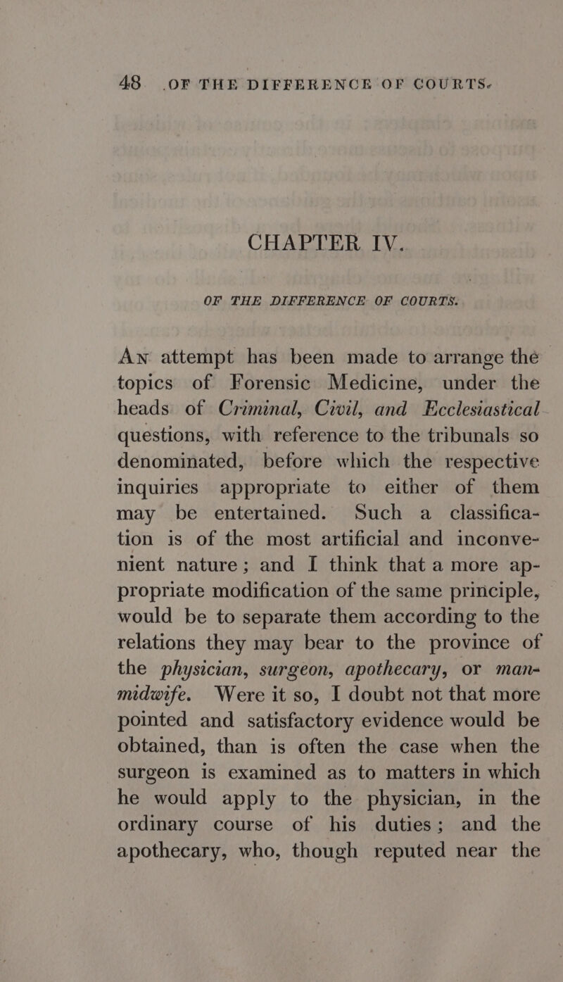 CHAPTER IV. OF THE DIFFERENCE OF COURTS. Aw attempt has been made to arrange the topics of Forensic Medicine, under the heads. of Criminal, Civil, and Ecclesiastical questions, with reference to the tribunals so denominated, before which the respective inquiries appropriate to either of them may be entertained. Such a _ classifica- tion is of the most artificial and inconve- nient nature; and I think that a more ap- propriate modification of the same principle, would be to separate them according to the relations they may bear to the province of the physician, surgeon, apothecary, or man- midwife. Were it so, I doubt not that more pointed and satisfactory evidence would be obtained, than is often the case when the surgeon is examined as to matters in which he would apply to the physician, in the ordinary course of his duties; and the apothecary, who, though reputed near the