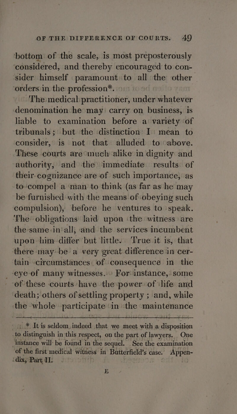 ‘bottom of the scale, is most preposterously ‘considered, and thereby encouraged to con- ‘sider himself paramount to all the other ‘orders in the profession*. a | The medical:practitioner, under whatever denomination he may carry on business, is liable to examination before a: variety of tribunals; but the distinction’ I: mean to consider, is not that alluded to -above. These courts are much alike in dignity and ‘authority, and the immediate results of their-cognizance are of such importance, as to-compel a man to think (as far as he may be furnished with the means of obeying such compulsion), before he ventures to speak. ‘The obligations: laid upon ‘the witness are the -same:in‘all; and the services incumbent upen him-differ but little. ‘True it is, that there maybe a very great difference in cer- tain -circumstances: of consequence in the _-eye of many witnesses. For! instance, some of these courts have the power of ‘life and ‘death; others of settling property ; and, while the ‘whole Sgt ay sat in ‘the maintenance shi itta It is seldom, indeed that we meet with a disposition .to distinguish i in ‘this respect, on the part of lawyers, _ One ‘instance will: be found in the sequel. See the examination of the first medical witniess in 1 Butterfield’s case. ay 1 dix, Part TI. TODS E