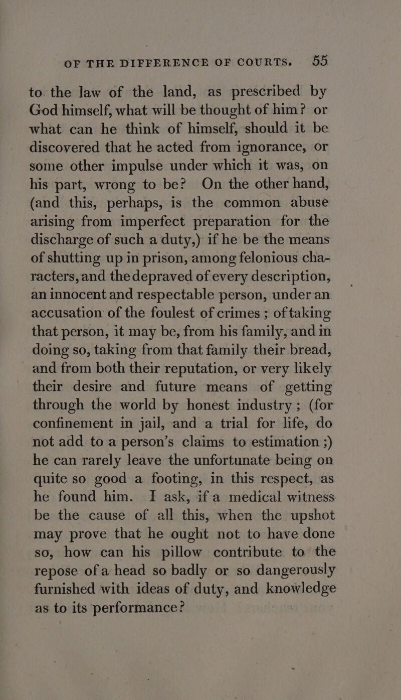 to. the law of the land, as prescribed by God himself, what will be thought of him? or what can he think of himself, should it be discovered that he acted from ignorance, or some other impulse under which it was, on his part, wrong to be? On the other hand, (and this, perhaps, is the common abuse arising from imperfect preparation for the discharge of such a duty,) if he be the means of shutting up in prison, among felonious cha- racters, and the depraved of every description, an innocent and respectable person, underan accusation of the foulest of crimes ; of taking that person, it may be, from his family, and in doing so, taking from that family their bread, and from both their reputation, or very likely their desire and future means of getting through the world by honest industry ; (for confinement in jail, and a trial for life, do not add to a person’s claims to estimation ;) he can rarely leave the unfortunate being on quite so good a footing, in this respect, as he found him. I ask, if a medical witness be the cause of all this, when the upshot may prove that he ought not to have done so, how can his pillow contribute to the repose of a head so badly or so dangerously furnished with ideas of duty, and ionoral gee as to its performance?