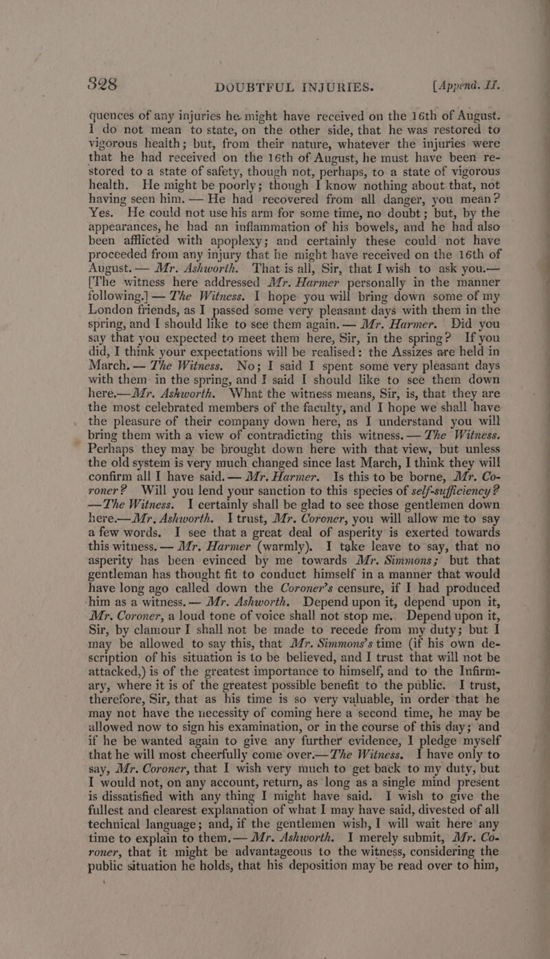 quences of any injuries he might have received on the 16th of August. I do not mean to state, on the other side, that he was restored to vigorous heaith; but, from their nature, whatever the injuries were that he had received on the 16th of August, he must have been re- stored to a state of safety, though not, perhaps, to a state of vigorous health. He might be poorly; though I know nothing about that, not having seen him. — He had recovered from all danger, you mean? Yes. He could not use his arm for some time, no doubt; but, by the appearances, he had an inflammation of his bowels, and he had also been afflicted with apoplexy; and certainly these could not have proceeded from any injury that he might have received on the 16th of August. — Mr. Ashworth. That is all, Sir, that I wish to ask you.— [The witness here addressed Mér. Harmer personally in the manner following.] — The Witness. I hope you will bring down some of my London friends, as I passed some very pleasant days with them in the spring, and I should like to see them again. — Mr. Harmer. Did you say that you expected to meet them here, Sir, in the spring? If you did, I thmk your expectations will be realised: the Assizes are held in March. — The Witness. No; I said I spent some very pleasant days with them in the spring, and ] said I should like to see them down here.—Mr. Ashworth. What the witness means, Sir, is, that they are the most celebrated members of the faculty, and I hope we shall have the pleasure of their company down here, as I understand you will _ bring them with a view of contradicting this witness. — The Witness. Perhaps they may be brought down here with that view, but unless the old system is very much changed since last March, I think they will confirm all I have said.— Mr. Harmer. Is this to be borne, AZ”. Co- roner? Will you lend your sanction to this species of self-sufficiency ? —The Witness. I certainly shall be glad to see those gentlemen down here.—Mr, Ashworth. trust, Mr. Coroner, you will allow me to say afew words. I see that a great deal of asperity is exerted towards this witness. — Mr. Harmer (warmly). I take leave to say, that no asperity has been evinced by me towards Mr. Simmons; but that gentleman has thought fit to conduct himself in a manner that would have long ago called down the Coroner’s censure, if I had produced ‘him as a witness. — Mr. Ashworth. Depend upon it, depend upon it, Mr. Coroner, a loud tone of voice shall not stop me.. Depend upon it, Sir, by clamour I shall not be made to recede from my duty; but I may be allowed to say this, that Mr. Simmons’s time (if his own de- scription of his situation is to be believed, and I trust that will not be attacked,) is of the greatest importance to himself, and to the Infirm- ary, where it is of the greatest possible benefit to the public. I trust, therefore, Sir, that as his time is so very valuable, in order that he may not have the necessity of coming here a second time, he may be allowed now to sign his examination, or in the course of this day; and if he be wanted again to give any further evidence, I pledge myself that he will most cheerfully come over.— The Witness. 1 have only to say, Mr. Coroner, that I wish very much to get back to my duty, but I would not, on any account, return, as long as a single mind present is dissatisfied with any thing I might have said. I wish to give the fullest and clearest explanation of what I may have said, divested of all technical language; and, if the gentlemen wish, I will wait here any time to explain to them.— Mr. Ashworth. I merely submit, J/r. Co- roner, that it might be advantageous to the witness, considering the public situation he holds, that his deposition may be read over to him, _