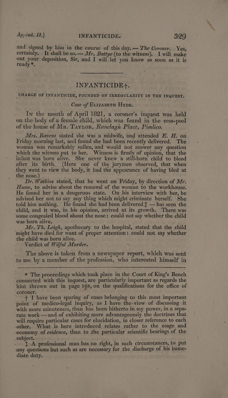 and signed by him in the course of this day. — Zhe Coroner. Yes, certainly. It shall be so.— Mr. Battye (to the witness). I will make ouk welte deposition, Sir, and I will Jet you know as soon as it is ready *. INFANTICIDE}+. CHARGE OF INFANTICIDE, FOUNDED ON IRREGULARITY IN THE INQUEST. Case of Ev1zaseta Hype. In the month of April 1821, a coroner’s inquest was held on the body of a female child, which was found in the cess-pool of the house of Mr. Taytor, Ranelagh Place, Pimiico. Mrs. Ravens stated she was a midwife, and attended E. H. on Friday morning last, and found she had been recently delivered. The woman was remarkably sullen, and would not answer any question which the witness put to her. Witness is firmly of opinion, that the infant was born alive. She never knew a still-born child to bleed after its birth. (Here one of the jurymen observed, that when they went to view the body, it had the appearance of having bled at the nose.) me Dr. Watkins stated, that he went on Friday, by direction of Ar. Hume, to advise about the removal of the woman to the workhouse. He found her in a dangerous state. On his interview with her, he advised her not to say any thing which might criminate herself. She told him nothing. He found she had been delivered { — has seen the child, and it was, in his opinion, arrived at its growth. There was some congealed blood about the nose: could not say whether the child was born alive. . Mr. Th. Leigh, apothecary to the hospital, stated that the child might have died for want of proper attention: could not say whether the child was born alive. Verdict of Wilful Murder. . The above is taken from a newspaper report, which was sent to me by a member of the profession, who interested himself in * The proceedings which took place in the Court of King’s Bench connected with this inquest, are particularly important as regards the hint thrown out in page 168, on the qualifications for the office of coroner. + I have been sparing of cases belonging to this. most important point of medico-legal inquiry, as I have the-view of. discussing . it with more minuteness, than has been hitherto in my power, in a sepa- rate work —and of exhibiting more advantageously the doctrines that will require particular cases for elucidation, in closer reference to each -other. What is here introduced relates rather to the usage and economy of evidence, than to the particular scientific bearings of the subject. : ; {A professional man has no right, in such circumstances, to put any questions but such as are necessary for the discharge of his imme- diate duty.