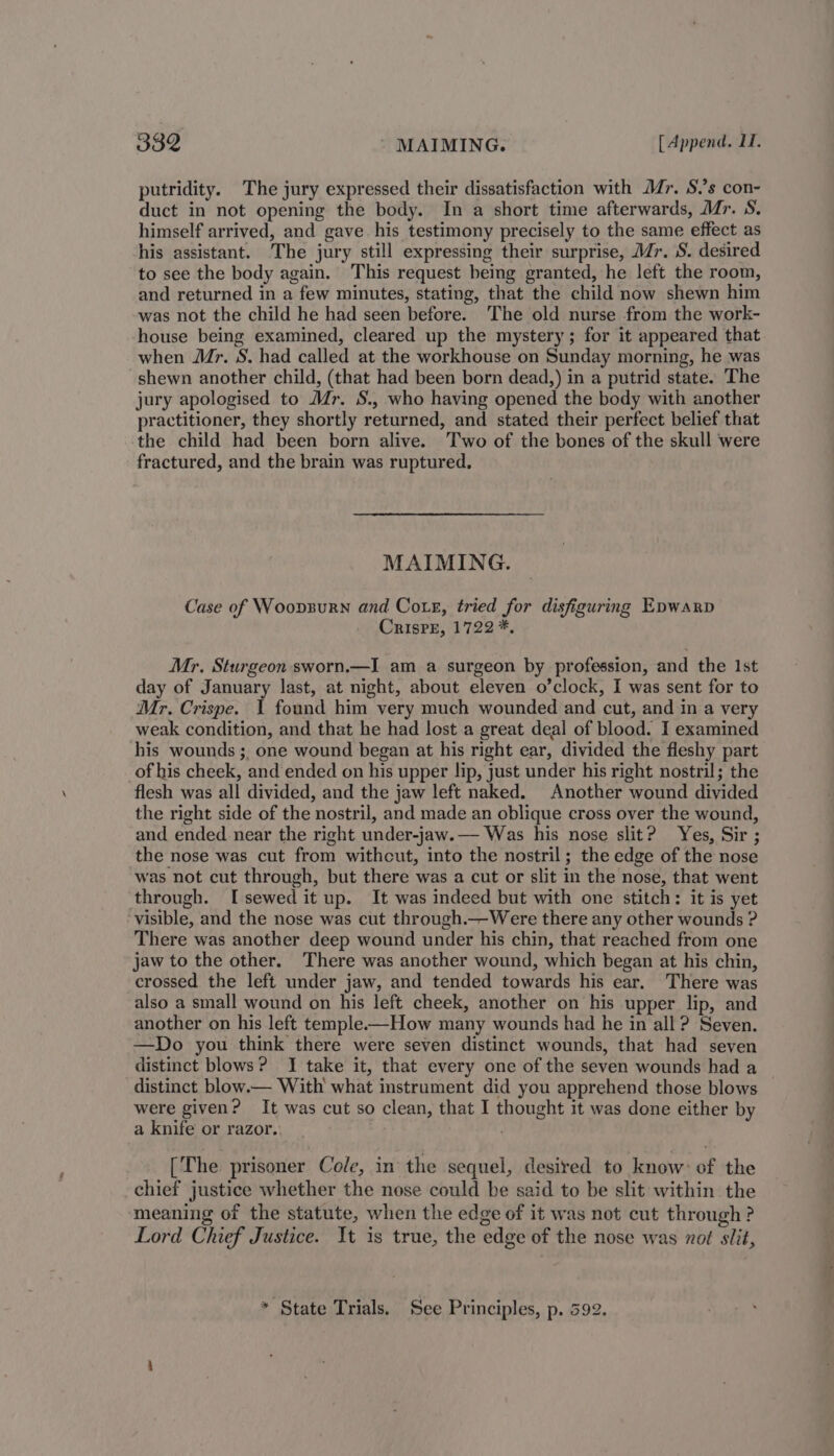I3Z ' MAIMING. [ Append. 11. putridity. The jury expressed their dissatisfaction with Mr, S.’s con- duct in not opening the body. In a short time afterwards, Mr. S. himself arrived, and gave his testimony precisely to the same effect as his assistant. The jury still expressing their surprise, J/r. S. desired to see the body again. This request being granted, he left the room, and returned in a few minutes, stating, that the child now shewn him was not the child he had seen before. The old nurse from the work- house being examined, cleared up the mystery; for it appeared that when Mr. S. had called at the workhouse on Sunday morning, he was shewn another child, (that had been born dead,) in a putrid state. The jury apologised to Mr. S., who having opened the body with another practitioner, they shortly returned, and stated their perfect belief that the child had been born alive. Two of the bones of the skull were fractured, and the brain was ruptured. MAIMING. Case of Woonzurn and Cote, tried for disfiguring Epwarp CrisPE, 1722 *, Mr. Sturgeon sworn.—I am a surgeon by profession, and the Ist day of January last, at night, about eleven o’clock, I was sent for to Mr. Crispe. 1 found him very much wounded and cut, and in a very weak condition, and that he had lost a great deal of blood. I examined his wounds ;, one wound began at his right ear, divided the fleshy part of his cheek, and ended on his upper lip, just under his right nostril; the flesh was all divided, and the jaw left naked. Another wound divided the right side of the nostril, and made an oblique cross over the wound, and ended near the right under-jaw.— Was his nose slit? Yes, Sir ; the nose was cut from withcut, into the nostril; the edge of the nose was not cut through, but there was a cut or slit in the nose, that went through. [sewed it up. It was indeed but with one stitch: it is yet visible, and the nose was cut through.—Were there any other wounds ? There was another deep wound under his chin, that reached from one jaw to the other. There was another wound, which began at his chin, crossed the left under jaw, and tended towards his ear. There was also a small wound on his left cheek, another on his upper lip, and another on his left temple-——How many wounds had he in all ? Seven. —Do you think there were seven distinct wounds, that had seven distinct blows? I take it, that every one of the seven wounds had a distinct blow.— With what instrument did you apprehend those blows were given? It was cut so clean, that I thought it was done either by a knife or razor. [The prisoner Cole, in the sequel, desired to know: of the chief justice whether the nose could be said to be slit within the meaning of the statute, when the edge of it was not cut through ? Lord Chief Justice. It is true, the edge of the nose was not slit, * State Trials. See Principles, p. 592.