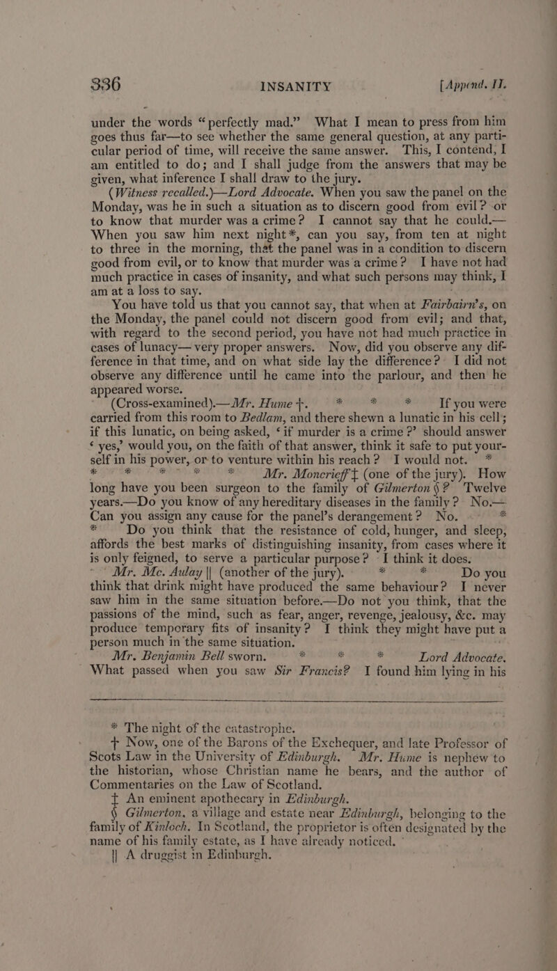 under the words “perfectly mad.” What I mean to press from him goes thus far—to see whether the same general question, at any parti- cular period of time, will receive the same answer. This, I contend, I am entitled to do; and [ shall judge from the answers that may be given, what inference I shal! draw to the jury. (Witness recalled.)—Lord Advocate. When you saw the panel on the Monday, was he in such a situation as to discern good from evil ? -or to know that murder was a crime? I cannot say that he could.— When you saw him next night*, can you say, from ten at night to three in the morning, that the panel was in a condition to discern good from evil, or to know that murder was‘a crime? I have not had much practice in cases of insanity, and what such persons may think, I am at a loss to say. You have told us that you cannot say, that when at Fairbairn’s, on the Monday, the panel could not discern good from evil; and that, with regard to the second period, you have not had much practice in cases of lunacy— very proper answers. Now, did you observe any dif- ference in that time, and on what side lay the difference? I did not observe any difference until he came into the parlour, and then he appeared worse. 3 ' (Cross-examined).— Mr. Hume +-. ‘ities bs  If you were carried from this room to Bedlam, and there shewn a lunatic in his cell; if this lunatic, on being asked, ‘ if murder is a crime ?’? should answer ‘ yes,” would you, on the faith of that answer, think it safe to put your- self in his power, or to venture within his reach? I would not. * iekiua ied aahi nce takes Mr. Moncrieff (one of the jury). How long have you been surgeon to the family of Gilmerton§ ? Twelve years.—Do you know of any hereditary diseases in the family? No.— Can you assign any cause for the panel’s derangement? No. - be Do you think that the resistance of cold, hunger, and sleep, affords the best marks of distinguishing insanity, from cases where it is only feigned, to serve a particular purpose? I think it does. Mr, Mc. Aulay || (another of the jury). = - Do you think that drink might have produced the same behaviour? I never saw him in the same situation before—Do not you think, that the passions of the mind, such as fear, anger, revenge, jealousy, &amp;c. may produce temporary fits of insanity? I think they might have put a person much in the same situation. . Mr. Benjamin Bell sworn. * * ” Lord Advocate. What passed when you saw Sir Francis? I found him lying in his * The night of the catastrophe. + Now, one of the Barons of the Exchequer, and late Professor of Scots Law in the University of Edinburgh. Mr. Hume is nephew to the historian, whose Christian name he bears, and the author of Commentaries on the Law of Scotland. t An eminent apothecary in Edinburgh. § Gilmerton, a village and estate near Edinburgh, belonging to the family of Kinloch. In Scotland, the proprietor is often designated by the name of his family estate, as I have already noticed. ° || A druggist in Edinburgh.