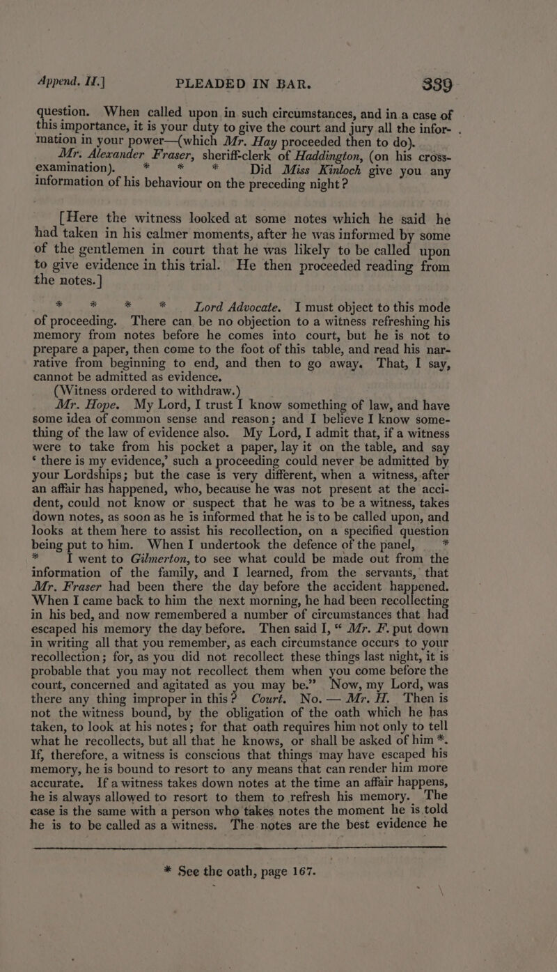 question. When called upon in such circumstances, and in a case of | this importance, it is your duty to give the court and jury all the infor- . mation in your power—{which Mr. Hay proceeded then to do). Mr, Alexander Fraser, sheriff-clerk of Haddington, (on his cross- examination). * . es Did Miss Kinloch give you any information of his behaviour on the preceding night ? | [Here the witness looked at some notes which he said he had taken in his calmer moments, after he was informed by some of the gentlemen in court that he was likely to be called upon to give evidence in this trial. He then proceeded reading from the notes. ] : * 4 re . Lord Advocate. I must object to this mode of proceeding. There can be no objection to a witness refreshing his memory from notes before he comes into court, but he is not to prepare a paper, then come to the foot of this table, and read his nar- rative from beginning to end, and then to go away. That, I say, cannot be admitted as evidence. (Witness ordered to withdraw.) Mr. Hope. My Lord, I trust I know something of law, and have some idea of common sense and reason; and I believe I know some- thing of the law of evidence also. My Lord, I admit that, if a witness were to take from his pocket a paper, lay it on the table, and say * there is my evidence,’ such a proceeding could never be admitted by your Lordships; but the case is very different, when a witness, after an affair has happened, who, because he was not present at the acci- dent, could not know or suspect that he was to be a witness, takes down notes, as soon as he is informed that he is to be called upon, and looks at them here to assist his recollection, on a specified question being put to him. WhenI undertook the defence of the panel, * ny I went to Gilmerton, to see what could be made out from the information of the family, and I learned, from the servants,’ that Mr. Fraser had been there the day before the accident happened. When I came back to him the next morning, he had been recollecting in his bed, and now remembered a number of circumstances that had escaped his memory the day before. Then said I, * Mr. F’. put down in writing all that you remember, as each circumstance occurs to your recollection; for, as you did not recollect these things last night, it is probable that you may not recollect them when you come before the court, concerned and agitated as you may be.” Now, my Lord, was there any thing improper in this? Court. No. — Mr. H. Then is not the witness bound, by the obligation of the oath which he has taken, to look at his notes; for that oath requires him not only to tell what he recollects, but all that he knows, or shall be asked of him *. If, therefore, a witness is conscious that things may have escaped his memory, he is bound to resort to any means that can render him more accurate. If awitness takes down notes at the time an affair happens, he is always allowed to resort to them to refresh his memory. The case is the same with a person who takes notes the moment he is told he is to be called as a witness. The notes are the best evidence he * See the oath, page 167.