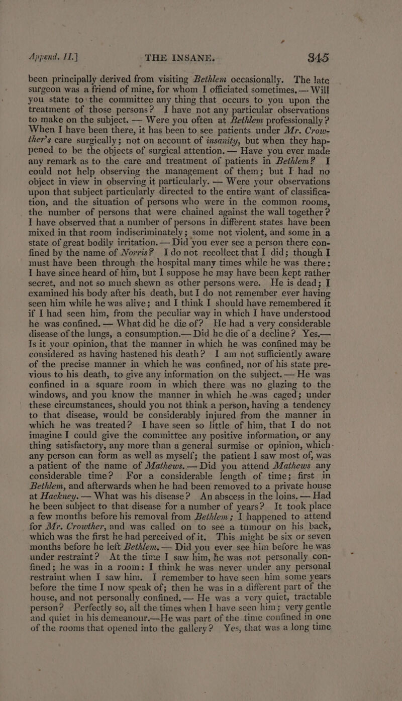 been principally derived from visiting Bethlem occasionally. The late surgeon was a friend of mine, for whom I officiated sometimes, —- Will you state to'the committee any thing that occurs to you upon the treatment of those persons? I have not any particular observations to make on the subject. — Were you often at Bethlem professionally ? When I have been there, it has been to see patients under Mr. Crow- ther’s care surgically; not on account of insanity, but when they hap- pened to be the objects of surgical attention. — Have you ever made any remark as to the care and treatment of patients in Bethlem? I could not help observing the management of them; but I had no object in view in observing it particularly. — Were your observations upon that subject particularly directed to the entire want of classifica- tion, and the situation of persons who were in the common rooms, the number of persons that were chained against the wall together ? I have observed that a number of persons in different states have been mixed in that room indiscriminately; some not violent, and some in 3 state of great bodily irritation. — Did you ever see a person there con- fined by the name of Norris? Ido not recollect that I did; though I must have been through the hospital many times while he was there: I have since heard of him, but I suppose he may have been kept rather secret, and not so much shewn as other persons were. He is dead; I examined his body after his death, but I do not remember ever having seen him while he was alive; and I think I should have remembered it if I had seen him, from the peculiar way in which I have understood he was confined. — What did he die of? He had a very considerable disease of the lungs, a consumption.— Did he die of a decline? Yes—— Is it your opinion, that the manner in which he was confined may be considered as having hastened his death? I am not sufficiently aware of the precise manner in which he was confined, nor of his state pre- vious to his death, to give any information on the subject. — He was confined in a square room in which there was no glazing to the windows, and you know the manner in which he-was caged; under these circumstances, should you not think a person, having a tendency to that disease, would be considerably injured from the manner in which he was treated? Ihave seen so little of him, that I do not imagine I could give the committee any positive information, or any thing satisfactory, any more than a general surmise or opinion, which- any person can form as well as myself; the patient I saw most of, was a patient of the name of Mathews.— Did you attend Mathews any considerable time? For a considerable length of time; first in Bethlem, and afterwards when he had been removed to a private house at Hackney. — What was his disease? An abscess in the loins. — Had he been subject to that disease for a number of years? It took place a few months before his removal from Bethlem ; I happened to attend for Mr. Crowther, and was called on to see a tumour on his back, which was the first he had perceived of it. This might be six or seven months before he left Bethlem. — Did you ever see him before he was under restraint? At the time I saw him, he was not personally con- fined; he was in a room: I think he was never under any personal restraint when I saw him. I remember to have seen him some years before the time I now speak of; then he was in a different part of the house, and not personally confined. — He was a very quiet, tractable person? Perfectly so, all the times when 1 have seen him; very gentle and quiet in his demeanour.—He was part of the time confined in one of the rooms that opened into the gallery? Yes, that was a long time