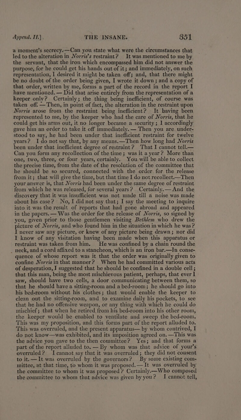 2 moment’s secrecy.—Can you state what were the circumstances that led to the alteration in Norris’s restraint? It was mentioned to me by the servant, that the iron which encompassed him did not answer the purpose, for he could get his hands out of it; and immediately, on such representation, I desired it might be taken off; and, that there might be no doubt of the order being given, I wrote it down; and a copy of that order, written by me, forms a part of the record in the report I have mentioned. — Did that arise entirely from the representation of a keeper only? Certainly; the thing being inefficient, of course was taken off. — Then, in point of fact, the alteration in the restraint upon Norris arose from the restraint being inefficient? It having been represented to me, by the keeper who had the care of Norris, that he could get his arms out, it no longer became a security ;. I accordingly gave him an order to take it off immediately. — Then you are. under- stood to say, he had been under that inefficient restraint for twelve years? Ido not say that, by any means.—Then how long had Norris been under that inefficient degree of restraint ? That I cannot tell._— Can you form any recollection of the time ; was it a year? More than one, two, three, or four years, certainly. You will be able to collect the precise time, from the date of the resolution of the committee that he should be so secured, connected with the order. for the release from it; that will give the time, but that time I do not recollect.—Then your answer is, that Norris had been under the same degree of restraint from which he was released, for several years? Certainly. — And the discovery that it was insufficient was not made till a noise was made about his case? No, I did not say that; I say the meeting to inquire into it was the result of reports that had gone abroad and appeared in the papers. — Was the order for the release of Norris, so signed by you, given prior to those gentlemen visiting Bethlem who drew the picture of Norris, and who found him in the situation in which he was ? I never saw any picture, or knew of any picture being drawn; nor did I know of any visitation having been made when this apparatus or restraint was taken from him. He was confined by a chain round the _ neck, and a cord affixed to a stancheon, which is an iron bar.—IJn conse- quence of whose report was it that the order was originally given to confine Norris in that manner? When he had committed various acts of desperation, J suggested that he should be confined in a double cell ; that this man, being the most mischievous patient, perhaps, that ever 1 saw, should have two cells, a door communicating between them, so that he should have a sitting-room and a bed-room; he should go into his bed-room without his clothes; that would enable the keeper to clean out the sitting-room, and to examine daily his pockets, to see that he had no offensive weapon, or any thing with which he could do mischief; that when he retired. from his bed-room into his other room, the keeper would be enabled to ventilate and sweep the bed-room. This was my proposition, and this forms part of the report alluded to. This was overruled, and the present apparatus— by whom contrived, I do not know—was exhibited, and its imposition agreed on. —This was the advice you gave to the then committee? Yes; and that forms a part of the report alluded to. — By whom was that advice of your’s overruled? I cannot say that it was overruled; they did not consent to it. — It was overruled by the governors? By some existing com- mittee, at that time, to whom it was proposed. — It was overruled by the committee to whom it was proposed ? Certainly —Who composed the committee to whom that advice was given byyou? I cannot tell,