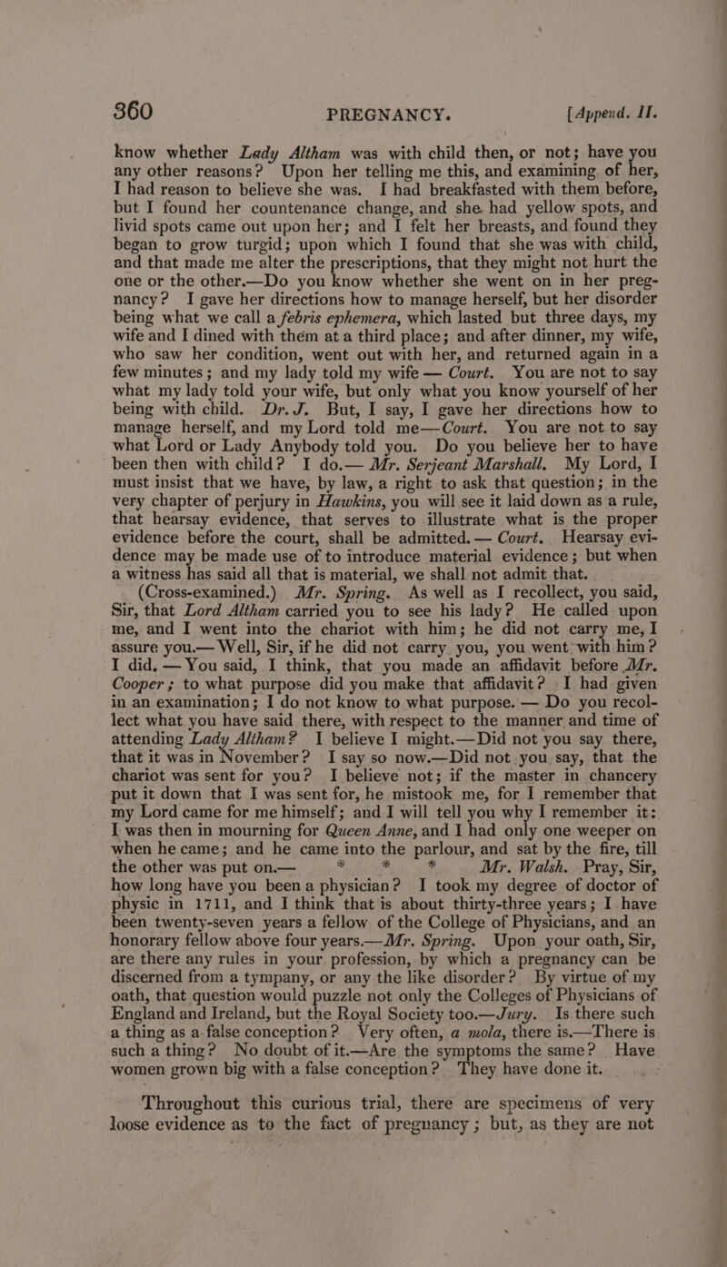 know whether Lady Altham was with child then, or not; have you any other reasons? Upon her telling me this, and examining of her, I had reason to believe she was. I had breakfasted with them before, but I found her countenance change, and she. had yellow spots, and livid spots came out upon her; and I felt her breasts, and found they began to grow turgid; upon which I found that she was with child, and that made me alter. the prescriptions, that they might not hurt the one or the other.—Do you know whether she went on in her preg- nancy? I gave her directions how to manage herself, but her disorder being what we call a febris ephemera, which lasted but three days, my wife and I dined with them at a third place; and after dinner, my wife, who saw her condition, went out with her, and returned again in a few minutes ; and my lady told my wife — Court. You are not to say what my lady told your wife, but only what you know yourself of her being with child. Dr. J. But, I say, I gave her directions how to manage herself, and my Lord told me—Court. You are not to say what Lord or Lady Anybody told you. Do you believe her to have been then with child? I do.— Mr. Serjeant Marshall. My Lord, I must insist that we have, by law, a right to ask that question; in the very chapter of perjury in Hawkins, you will see it laid down as a rule, that hearsay evidence, that serves to illustrate what is the proper evidence before the court, shall be admitted. — Court. Hearsay evi- dence may be made use of to introduce material evidence; but when a witness has said all that is material, we shall not admit that. (Cross-examined.) Mr. Spring. As well as I recollect, you said, Sir, that Lord Altham carried you to see his lady? He called upon me, and I went into the chariot with him; he did not carry me, I assure you.— Well, Sir, if he did not carry. you, you went with him ? I did. — You said, I think, that you made an affidavit before Mr. Cooper ; to what purpose did you make that affidavit? I had given in an examination; I do not know to what purpose. — Do you recol- lect what you have said there, with respect to the manner and time of attending Lady Alitham? I believe I might.—Did not you say there, that it was in November? I say so now.—Did not you say, that the chariot was sent for you? I believe not; if the master in chancery put it down that I was sent for, he mistook me, for I remember that my Lord came for me himself; and I will tell you why I remember it: I was then in mourning for Queen Anne, and I had only one weeper on when he came; and he came into the parlour, and sat by the fire, till the other was put on.— bet HT * Mr. Walsh. Pray, Sir, how long have you been a physician? I took my degree of doctor of physic in 1711, and I think that is about thirty-three years; I have been twenty-seven years a fellow of the College of Physicians, and an honorary fellow above four years.—Mr. Spring. Upon your oath, Sir, are there any rules in your profession, by which a pregnancy can be discerned from a tympany, or any the like disorder? By virtue of my oath, that question would puzzle not only the Colleges of Physicians of England and Ireland, but the Royal Society too.—Jury. Is there such a thing as a-false conception? Very often, a mola, there is.—There is such a thing? No doubt of it.—Are the symptoms the same? Have women grown big with a false conception? They have done it. | Throughout this curious trial, there are specimens of very loose evidence as to the fact of pregnancy ; but, as they are not