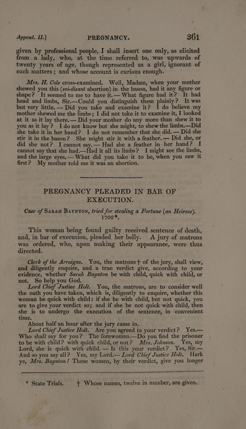 given by professional people, I shall insert one only, as elicited from a lady, who, at the time referred to, was upwards of twenty years of age, though represented as a girl, ignorant of such matters ; and whose account is curious enough. ; Mrs. H. Cole cross-examined. Well, Madam, when your mother shewed you this (soi-disant abortion) in the bason, had it any figure or shape? It seemed to me to have it.— What figure had it? It had head and limbs, Sir.—Could you distinguish them plainly? It was but very little. — Did you take and examine it? I do believe my mother shewed me the limbs; I did not take it to examine it, I looked at it as it lay there.— Did your mother do any more than shew it to you as it lay? Idonot know but she might, to shew the limbs.—Did she take it in her hand? I do not remember that she did. — Did she stir it in the bason? She might stir it with a feather. — Did she, or did she not? I cannot say.— Had she a feather in her hand? I cannot say that she had.—Had it all its limbs? I might see the limbs, and the large eyes. — What did you take it to be, when you saw it first? My mother told me it was an abortion. PREGNANCY PLEADED IN BAR OF EXECUTION. Case of Saran Baynton, tried for stealing a Fortune (an Heiress), r702™, This woman being found guilty received sentence of death, and, in bar -of execution, pleaded her belly. A jury of matrons was ordered, who, upon making their appearance, were thus directed. Clerk of the Arraigns. You, the matrons+ of the jury, shall view, and diligently enquire, and a true verdict give, according to your evidence, whether Sarah Baynton be with child, quick with child, or not. So help you God. Lord Chief Justice Holt. You, the matrons, are to consider well the oath you have taken, which is, diligently to enquire, whether this woman be quick with child: if she be with child, but not quick, you are to give your verdict so; and if she be not quick with child, then she is to undergo the execution of the sentence, in convenient time. | | About half an hour after the jury came in. Lord Chief Justice Holt. Are you agreed in your verdict? Yes.— Who shall say for you? The forewoman.—Do you find the prisoner to be with child? with quick child, or not? Mrs. Johnson. Yes, my Lord, she is quick with child. —Is this your verdict? Yes, Sir.— And so you say all? Yes, my Lord.— Lord Chief Justice Holt. Hark ye, Mrs. Baynton! These women, by their verdict, give you longer ———- * State Trials. + Whose names, twelve in number, are given.