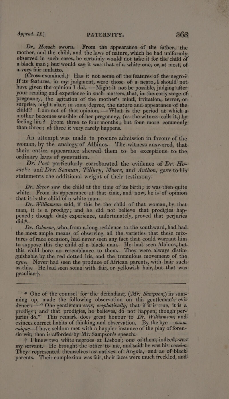 Dr., Hosack sworn, From the appearance of the father, the mother, and the child, and the laws of nature, which he had uniformly: observed. in such cases, he certainly would not take it for the’ child of a black man;, but! would say: it was: that. of a white one, or,.at most, of. a:very. fair mulatte. — _(Cross-examined.)' Has: it not, seme: of! the! features’ of the: negro-? If its features, in. my: judgment, were: those, ofi a negro, I-should’ not have given the opinion I did. — Might:it not be possible, judging after your reading and experience in such: matters, that, in: the: early stage: of pregnancy, the agitation of the mother’s mind, irritation, terror,.or surprise, might alter, in: some degree, the nature and:appearance of the child? Tam»not of that opinion. —: What is: the period at which: a mother becomes:sensible of her pregnancy, (as: the witness: calls ‘it,) by: feeling life? From three: to four months ; but: four more commonly than three; at three it very rarely happens. An. attempt was made to procure admission in favour of the woman, by the analogy of Albinos.. The: witness answered, that their entire appearance shewed. them to be exceptions to the ordinary laws of generation. - Dr. Post particularly corroborated the evidence of Dr. Ho sack; and Drs. Seaman, Tillury, Moore, and Anthon, gave'to-his statements the additional weight of their testimony. Dr. Secor saw the child at the time of its birth; it was then: quite white. From its appearance at that time, and’ now, heis: of' opinion that it is the child of a white man. Dr. Williamson: said, if this be the child of that woman,,by that man, it is a prodigy; and he did not believe that prodigies hap- a though daily experience, unfortunately, proved that perjuries id*, Dr.. Osborne,.who, from a-long. residence to.the southward,,had. had. the most ample. means of. observing. all the. varieties. that. these mix- tures of race occasion, had never seen any fact that. could warrant him to suppose this the child of a.black: man. He: had. seen Albinos,, but. this. child bore no resemblance to them.. They: were. always distin- guishable by the red dotted. iris, and. the. tremulous movement: of the eyes. Never:had seen the produce of African parents, with, hair such. as this. He.had.seen,some: with. fair, or yellowish hair, but. that was peculiar +. _* * One of the counsel for’ the: defendant, (Mi. Sampson,) in: sum- ming up, made the following observation on this gentleman’s’ evi~ dence: —“ One gentleman ‘says, emphatically, that if itis true, it is a prodigy; and that prodigies, he’ believes, do not’ happen, thougl per- juries do.” This remark does great honour to Dr. Williamson; and: evinces correct habits of thinking and observation. By the bye —suum cuique—I have seldom met with a happier instance of the play of foren- sie wit; than is:afforded‘by Mr. Sampson’s speech: + I'knew-two white negroes at Lisbon; one of them; indeed was: my servant. He brought'the ‘other to’ me, and said! he was his’ cousins. They- represented- themselves as‘ natives: of: Angola,. and: as‘ of' black: parents. Their complexion was fair, their faces were much freckled, and: