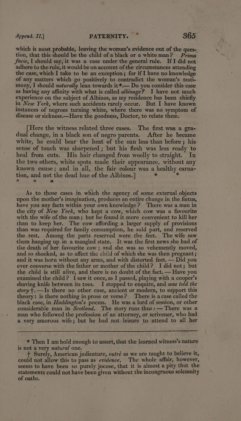 Append. IL] PATERNITY. ” . 865: which is most probable, leaving the woman’s evidence out of the ques- tion, that this should be the child of a black or a whiteman? Prima Jfacie, I should say, it was a case under the general rule. If I did not adhere to the rule, it would be on account of the circumstances attending the case, which I take to be an exception; for if I have no knowledge of any matters which go positively to contradict the woman’s testi- mony, I should naturally lean towards it *.— Do you consider this case as having any affinity with what is called albinage? I have not much experience on the subject of Albinos, as my residence has been chiefly in New York, where such accidents rarely occur. But I have known instances of negroes turning white, where there was no symptom of disease or sickness.—Have the goodness, Doctor, to relate them. [ Here the witness related three cases. The first was a gra- dual change, in a black son of negro parents. After he became white, he could bear the heat of the sun less than before ; his sense of touch was sharpened ; but his flesh was less ready to heal from cuts. His hair changed from woolly to straight. In the two others, white spots made their appearance, without any known cause; and in all, the fair colour was a healthy carna- * tion, and not the dead hue of the Albinos.] * % * * ; As to those cases in which the agency of some external objects upon the mother’s imagination, produces an entire change in the foetus, have you any facts within your own knowledge? There was a man in the city of New York, who kept a cow, which cow was a favourite with the wife of.the man; but he found it more convenient to kill her than to keep her. The cow affording a larger supply of provisions than was required for family consumption, he sold part, and reserved the rest. Among the parts reserved were the feet. The wife saw them hanging up in a mangled state.. It was the first news she had of the death of her favourite cow ; and she was so vehemently moved, and so shocked, as to affect the child of which she was then pregnant ; and it was born without any arms, and with distorted feet. — Did you ever converse with the father or mother of the child? I did not; but the child is still alive, and there is no doubt of the fact. — Have you examined the child? Isaw it once, as I passed, playing with a cooper’s shaving knife between its toes. I stopped to enquire, and was told the story t.—Is there no other case, ancient or modern, to support this theory: is there nothing in prose or verse? There is acase called the black case, in Haddington’s poems. He was a lord of session, or other considerable man in Scotland. The story runs thus: — There was a man who followed the profession of an attorney, or scrivener, who had a very amorous wife; but he had not. leisure to attend to all her * Then I am bold enough to assert, that the learned witness’s nature is not a very natural one. Big + Surely, American judicature, outré as we are taught to believe it, could not allow this to pass as evidence. The whole affair, however, seems to have been so purely jocose, that it is almost a pity that the rae, could not have been given without the incongruous solemnity of oaths.