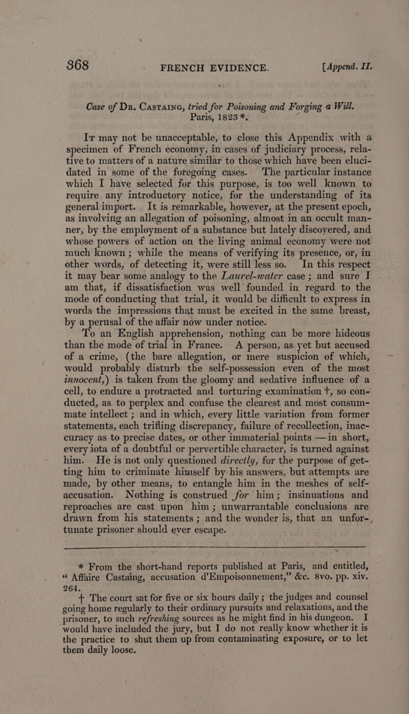 Case of Dr. Castarne, tried for Poisoning and Forging a Will. Paris, 1823 *, Ir may not be unacceptable, to close this Appendix with a specimen of French economy, in cases of judiciary process, rela- tive to matters of a nature similar to those which have been eluci- dated in some of the foregoing cases. The particular instance which I have selected for this purpose, is too well known to require any introductory notice, for the understanding of its general import. _ It is remarkable, however, at the present epoch, as involving an allegation of poisoning, almost in an occult man- ner, by the employment of a substance but lately discoyered, and whose powers of action on the living animal economy were not much known ; while the means of verifying its presence, or, in other words, of detecting it, were still less so. In this respect it may bear some analogy to the Laurel-water case ; and sure I am that, if dissatisfaction was well founded in regard to the mode of conducting that trial, it would be difficult to express in words the impressions that must be excited in the same breast, by a perusal of the affair now under notice. To an English apprehension, nothing can be more hideous than the mode of trial in France. A person, as yet but accused of a crime, (the bare allegation, or mere suspicion of which, would probably disturb the self-possession even of the most innocent,) is taken from the gloomy and sedative influence of a cell, to endure a protracted and torturing examination T, so con- ducted, as to perplex and confuse the clearest and most consum- mate intellect ; and in which, every little variation from former statements, each trifling discrepancy, failure of recollection, inac- curacy as to precise dates, or other immaterial points — in short, every iota of a doubtful or pervertible character, is turned against him. He is not only questioned directly, for the purpose of get- ting him to criminate himself by his answers, but attempts are made, by other means, to entangle him in the meshes of self- accusation. Nothing is construed for him; insinuations and reproaches are cast upon him; unwarrantable conclusions are drawn from his statements ; and the wonder is, that an unfor-, tunate prisoner should ever escape. * From the short-hand reports published at Paris, and entitled, “ Affaire Castaing, accusation d’Empoisonnement,” &amp;c. 8vo. pp. Xiv. 264. + The court sat for five or six hours daily; the judges and counsel going home regularly to their ordinary pursuits and relaxations, and the prisoner, to such refreshing sources as he might find in his dungeon. I would have included the jury, but I do not really know whether it is the practice to shut them up from contaminating exposure, or to let them daily loose.