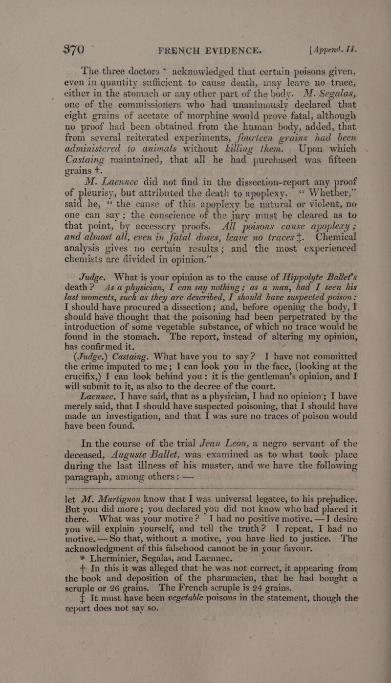 The three doctors * acknowledged that certain poisons given, even in quantity sufficient to cause death, may leave no. trace, - either in the stomach or any ether part of the body. M. Segalas, one of the.commissioriers who had unanimously declared that eight grains of acetate of morphine would prove fatal, although no proof had been obtained from the human bedy, added, that from several reiterated experiments, fourteen grains had been administered to animals without killing them. _ Upon which Castaing maintained, that all he had purchased was fifteen grains +. M. Laennec did not find in the dissection-report any proof of pleurisy, but attributed the death to apoplexy. ‘‘ Whether,” said he, ‘‘ the cause of this apoplexy be natural or violent, no one can say; the conscience of the jury must be cleared as to that point, by accessory proofs. All poisons cause apoplexy ; and almost all, even in fatal doses, leave no traces t. Chemical analysis gives no certain results; and the most experienced chemists are divided in opinion.” Judge. What is your opinion as to the cause of Hippolyte Ballet’s death? 4s a physician, I can say nothing; as a man, had I seen his last moments, such as they are. described, I should have suspected poison: I should have procured a dissection; and, before opening the body, I should have thought that the poisoning had been perpetrated by the introduction of some vegetable substance, of which no trace would be found in the stomach. The report, instead of altering my opinion, has confirmed it. . 4 (Judge.) Castaing. What have you to say? I have not committed the crime imputed to me; I can look you in the face, (looking at the erucifix,) I can look behind you: it is the gentleman’s opinion, and I will submit to it, as also to the decree of the court. Laennec. I have said, that as a physician, I had no opinion; I have merely said, that I should have suspected poisoning, that I should have made an investigation, and that I was sure no traces of poison would have been found. In the course of the trial Jean Leon, a negro servant of the deceased, Augusie Ballet, was examined as to what took place during the last illness of his master, and we have the following paragraph, among others : — let M. Martignon know that I was universal legatee, to his prejudice. But you did more; you declared you did not know who had placed it there. What was your motive? TI had no positive motive. —I desire you will explain yourself, and tell the truth? I repeat, I had no motive. — So that, without a motive, you have lied to justice. The acknowledgment of this falsehood cannot be in your favour. * Lherminier, Segalas, and Laennec. + In this it was alleged that he was not correct, it appearing from the book and deposition of the pharmacien, that he had bought a scruple or 26 grams. The French scruple is 24 grains. { It must have been vegetable poisons in the statement, though the report does not say so.