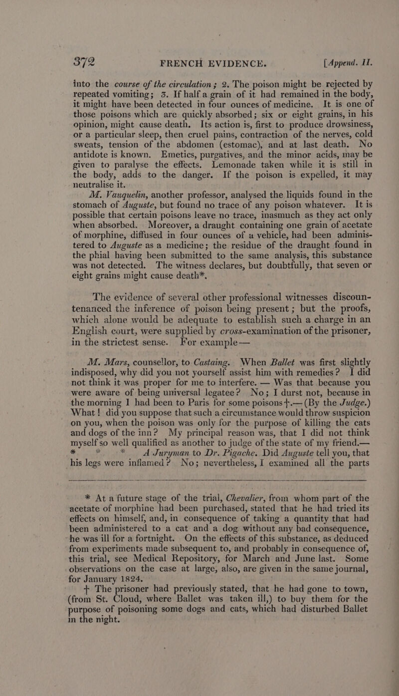 into the course of the circulation; 2. The poison might be rejected by repeated vomiting; 3. If halfa grain of it had remained in the body, it might have been detected in four ounces of medicine. It is one of those poisons which are quickly absorbed; six or eight grains, in his opinion, might cause death. Its action is, first to produce drowsiness, or a particular sleep, then cruel pains, contraction of the nerves, cold sweats, tension of the abdomen (estomac), and at last death. No antidote is known. Emetics, purgatives, and the minor acids, may be given to paralyse the effects. Lemonade taken while it is still in the body, adds to the danger. If the poison is expelled, it may neutralise it. . M. Vauquelin, another professor, analysed the liquids found in the stomach of Auguste, but found no trace of any poison whatever. It is possible that certain poisons leave no trace, inasmuch as they act only when absorbed. Moreover, a draught containing one grain of acetate of morphine, diffused in four ounces of a vehicle, had been adminis- tered to Auguste as a medicine; the residue of the draught found in the phial having been submitted to the same analysis, this substance was not detected. The witness declares, but doubtfully, that seven or eight grains might cause death*, The evidence of several other professional witnesses discoun- tenanced the inference of poison being present ; but the proofs, which alone would be adequate to establish such a charge in an English court, were supplied by cross-examination of the prisoner, in the strictest sense. For example— MM. Mars, counsellor, to Castaing. When Ballet was first. slightly indisposed, why did you not yourself assist him with remedies? I did not think it was proper for me to interfere. — Was that because you were aware of being universal legatee? No; I durst not, because in the morning I had been to Paris for some poisons +.— (By the Judge.) What ! did you suppose that such a circumstance would throw suspicion on you, when the poison was only for the purpose of killing the cats and dogs of the inn? My principal reason was, that I did not think myself so well qualified as another to judge of the state of my friend.— * € * A Juryman to Dr. Pigache. Did Auguste tell you, that his legs were inflamed? No; nevertheless, I examined all the parts * Ata future stage of the trial, Chevalier, from whom part of the acetate of morphine had been purchased, stated that he had tried its effects on himself, and, in consequence of taking a quantity that had been administered to a cat and a dog without any bad consequence, ~he was ill for a fortnight. On the effects of this substance, as deduced from experiments made subsequent to, and probably in consequence of, this trial, see Medical Repository, for March and June last. Some observations on the case at large, also, are given in the same journal, for January 1824. The prisoner had previously stated, that he had gone to town, (from St. Cloud, where Ballet was taken ill,) to buy them for the purpose of poisoning some dogs and cats, which had disturbed Ballet in the night.