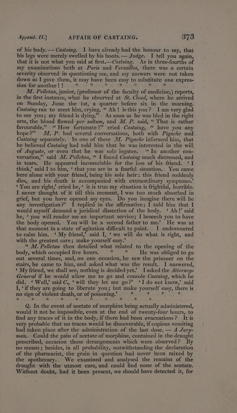 of his body. — Castaing. I have already had the honour to say, that his legs were merely swelled by his boots. — Judge. I tell you again, that it is not what you said at first.—Castaing. As in three-fourths of my examinations both at Paris and Versailles, there was a certain severity observed in questioning me, and my answers were not taken down as I gave them, it may have been easy to substitute one expres- sion for another! ! be t ” ss b ? y M. Pelletan, junior, (professor of the faculty of medicine,) reports, in the first instance, what he observed at St. Cloud, where he arrived on Sunday, June the Ist, a quarter before six in the morning. Castaing ran to meet him, crying, “ Ah! is this you? Iam very glad to see you; my friend is dying.’ As soon as he was bled in the right arm, the blood flowed per saltum, and M. P. said, “ That is rather ~ favourable.” “ How fortunate!” cried Castaing, “ have you any hope?” MM. P. had several conversations, both with Pigache and Castaing separately. In one of these 24. Pigache informed him, that he believed Castaing had told him that he was interested in the will of Auguste, or even that he was sole legatee. ‘‘ In another con- versation,” said JM. Pelletan, “ I found Castaing much distressed, and in tears. He appeared inconsolable for the loss of his friend. ‘I think,’ said I to him, ‘ that you are in a fearful situation. You came here alone with your friend, being his sole heir: this friend suddenly dies, and his death is accompanied with extraordinary symptoms.’ ‘ You are right,’ cried he, ‘ it is true my situation is frightful, horrible. I never thought of it till this moment, I was too much absorbed in grief, but you have opened my eyes. Do you imagine there will be any investigation?’ I replied in the affirmative; I told him that 1 would myself demand a juridical dissection of the body. ‘ Ah!’ said he, § you will render me an important service; I beseech you to have the body opened. You will be a second father to me.’ He was at that moment in a state of agitation difficult to paint. I endeavoured to calm him. ‘ My friend,’ said. I, ‘ we will do what is right, and with the greatest care; make yourself easy.’ “ M. Pelletan then detailed what related to the opening of the body, which occupied five hours, 7 ” He was obliged to go out several times, and, on one occasion, he saw the prisoner on the stairs, he came to him, and asked what was the result. I answered, ‘ My friend, we shall see, nothing is decided yet.’ I asked the Attorney- General if he would ailow.me to go and console Castaing, which he did. ‘ Well, said C., ‘ will they let me go?’ ‘I do not know,’ said I, ‘if they are going to liberate you; but make yourself easy, there is no sign of violent death, or of poisoning.’ 4 * is * # # # Se # # a # # # Q. In the event of acetate of morphine being actually administered, would it not be impossible, even at the end of twenty-four hours, to find any traces of it in the body, if there had been evacuations? It is very probable that no traces would be discoverable, if copious vomiting had taken place after the administration of the last dose. — A Jury- man. Could the pain of acetate of morphine, contained in the draught prescribed, occasion those derangements which were observed? By no means; besides, in all probability, notwithstanding the declaration of the pharmacist, the grain in question had never been mixed by the apothecary.. We examined and analysed the remains of the draught with the utmost care, and could find none of the acetate. Without doubt, had it been present, we should have detected it, for