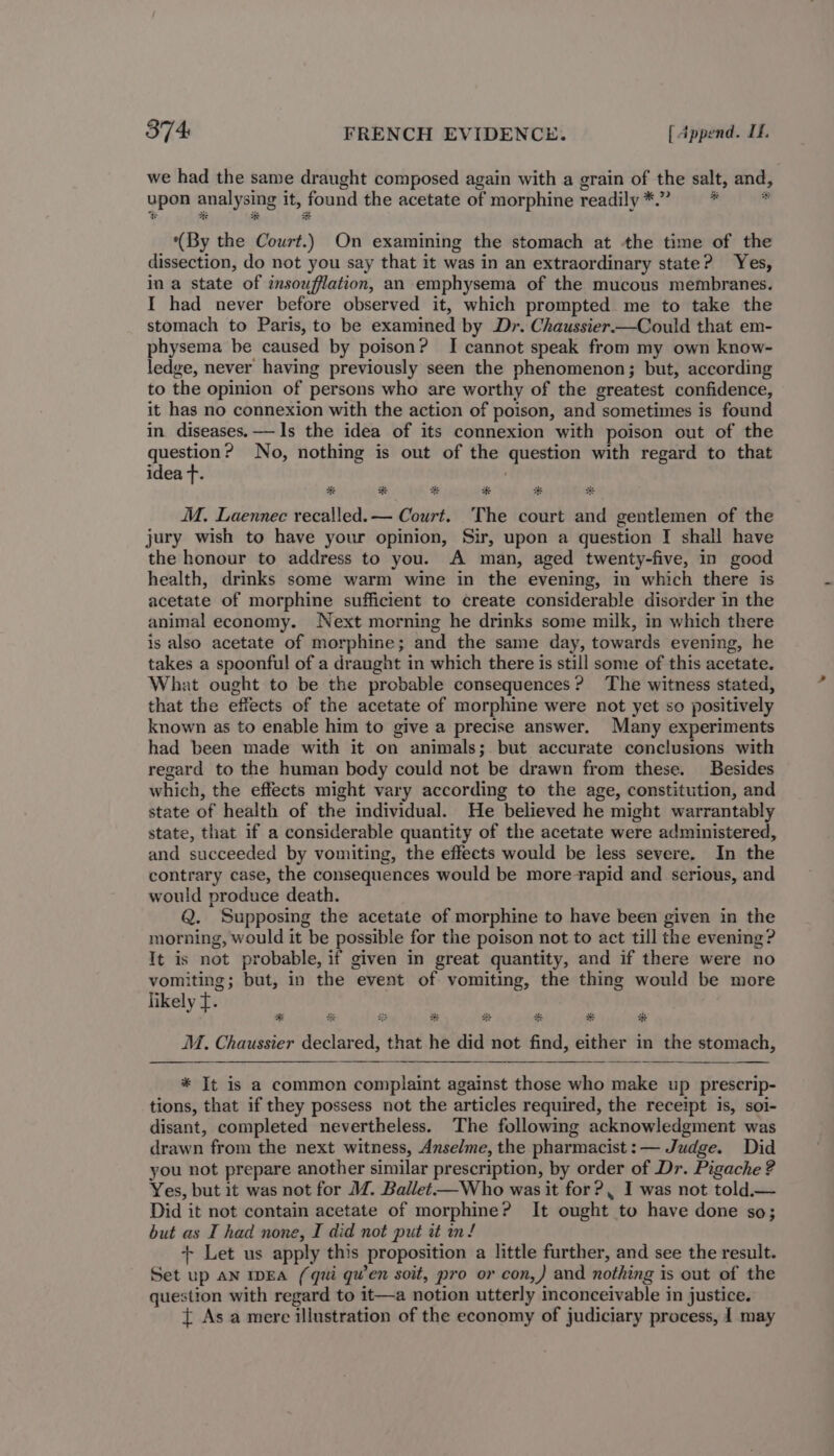 we had the same draught composed again with a grain of the salt, and, upon analysing it, found the acetate of morphine readily *.” * * (By the Court.) On examining the stomach at the time of the dissection, do not you say that it was in an extraordinary state? Yes, in a state of insoufflation, an emphysema of the mucous membranes. I had never before observed it, which prompted me to take the stomach to Paris, to be examined by Dr. Chaussier—Could that em- physema be caused by poison? I cannot speak from my own know- ledge, never having previously seen the phenomenon; but, according to the opinion of persons who are worthy of the greatest confidence, it has no connexion with the action of poison, and sometimes is found in diseases. — Is the idea of its connexion with poison out of the question? No, nothing is out of the question with regard to that idea T. MM. Laennec recalled. — Court. ‘The court and gentlemen of the jury wish to have your opinion, Sir, upon a question I shall have the honour to address to you. A man, aged twenty-five, in good health, drinks some warm wine in the evening, in which there is acetate of morphine sufficient to create considerable disorder in the animal economy. Next morning he drinks some milk, in which there is also acetate of morphine; and the same day, towards evening, he takes a spoonful of a draught in which there is still some of this acetate. What ought to be the probable consequences? The witness stated, that the effects of the acetate of morphine were not yet so positively known as to enable him to give a precise answer. Many experiments had been made with it on animals; but accurate conclusions with regard to the human body could not be drawn from these. Besides which, the effects might vary according to the age, constitution, and state of health of the individual. He believed he might warrantably state, that if a considerable quantity of the acetate were administered, and succeeded by vomiting, the effects would be less severe. In the contrary case, the consequences would be more rapid and serious, and would produce death. Q. Supposing the acetate of morphine to have been given in the morning, would it be possible for the poison not to act till the evening? It is not probable, if given in great quantity, and if there were no vomiting; but, in the event of vomiting, the thing would be more likely ft. MM. Chaussier declared, that he did not find, either in the stomach, * It is a common complaint against those who make up prescrip- tions, that if they possess not the articles required, the receipt is, soi- disant, completed nevertheless. The following acknowledgment was drawn from the next witness, Anselme, the pharmacist: — Judge. Did you not prepare another similar prescription, by order of Dr. Pigache ? Yes, but it was not for M. Ballet—Who was it for? I was not told.— Did it not contain acetate of morphine? It ought to have done so; but as I had none, I did not put it nn! + Let us apply this proposition a little further, and see the result. Set up AN IDEA (qui qwen soit, pro or con,) and nothing is out of the question with regard to it—a notion utterly inconceivable in justice.