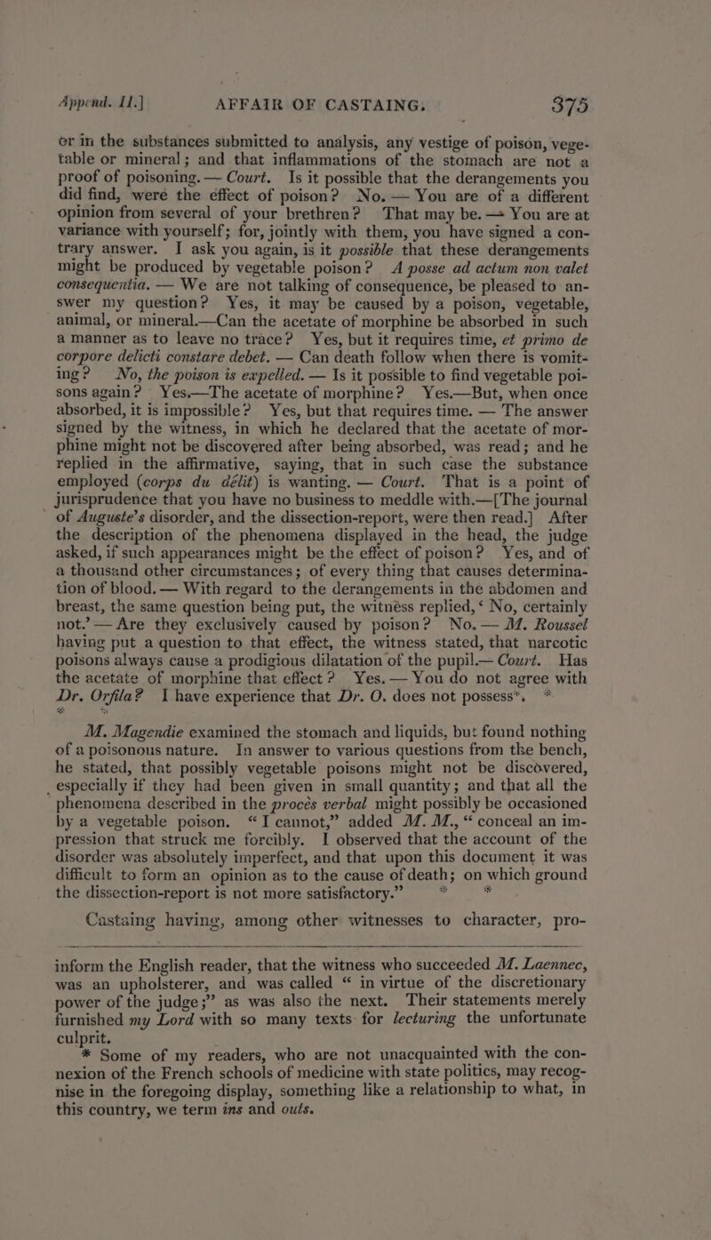 or in the substances submitted to analysis, any vestige of poison, vege- table or mineral; and that inflammations of the stomach are not a proof of poisoning. — Court. Is it possible that the derangements you did find, were the effect of poison? No.— You are of a different opinion from several of your brethren? That may be.— You are at variance with yourself; for, jointly with them, you have signed a con- trary answer. I ask you again, is it possible that these derangements might be produced by vegetable poison? A posse ad actum non valet consequentia. — We are not talking of consequence, be pleased to an- swer my question? Yes, it may be caused by a poison, vegetable, animal, or mineral.—Can the acetate of morphine be absorbed in such a manner as to leave no trace? Yes, but it requires time, et primo de corpore delicti constare debet. — Can death follow when there is vomit- ing? No, the poison is expelled. — Is it possible to find vegetable poi- sons again? Yes,—The acetate of morphine? Yes.—But, when once absorbed, it is impossible? Yes, but that requires time. — The answer signed by the witness, in which he declared that the acetate of mor- phine might not be discovered after being absorbed, was read; and he replied in the affirmative, saying, that in such case the substance employed (corps du délit) is wanting. — Court. That is a point of jurisprudence that you have no business to meddle with.—[The journal of Auguste’s disorder, and the dissection-report, were then read.] After the description of the phenomena displayed in the head, the judge asked, if such appearances might be the effect of poison? Yes, and of a thousand other circumstances; of every thing that causes determina- tion of blood. — With regard to the derangements in the abdomen and breast, the same question being put, the witnéss replied,‘ No, certainly not.” — Are they exclusively caused by poison? No. — M. Roussel having put a question to that effect, the witness stated, that narcotic poisons always cause a prodigious dilatation of the pupil._— Court. Has the acetate of morphine that effect? Yes. — You do not agree with Dr. Orfila? I have experience that Dr. O. dees not possess™, * M. Magendie examined the stomach and liquids, but found nothing of a poisonous nature. In answer to various questions from tke bench, he stated, that possibly vegetable poisons might not be discovered, _ especially if they had been given in small quantity; and that all the phenomena described in the procés verbal might possibly be occasioned by a vegetable poison. “I cannot,” added M. M., “ conceal an im- pression that struck me forcibly. I observed that the account of the disorder was absolutely imperfect, and that upon this document it was difficult to form an opinion as to the cause of death; on which ground the dissection-report is not more satisfactory.” “dl i Castaing having, among other witnesses to character, pro- power of the judge ;” as was also the next. Their statements merely furnished my Lord with so many texts for Jecturing the unfortunate culprit. ; * Some of my readers, who are not unacquainted with the con- nexion of the French schools of medicine with state politics, may recog- nise in the foregoing display, something like a relationship to what, in this country, we term ins and outs.