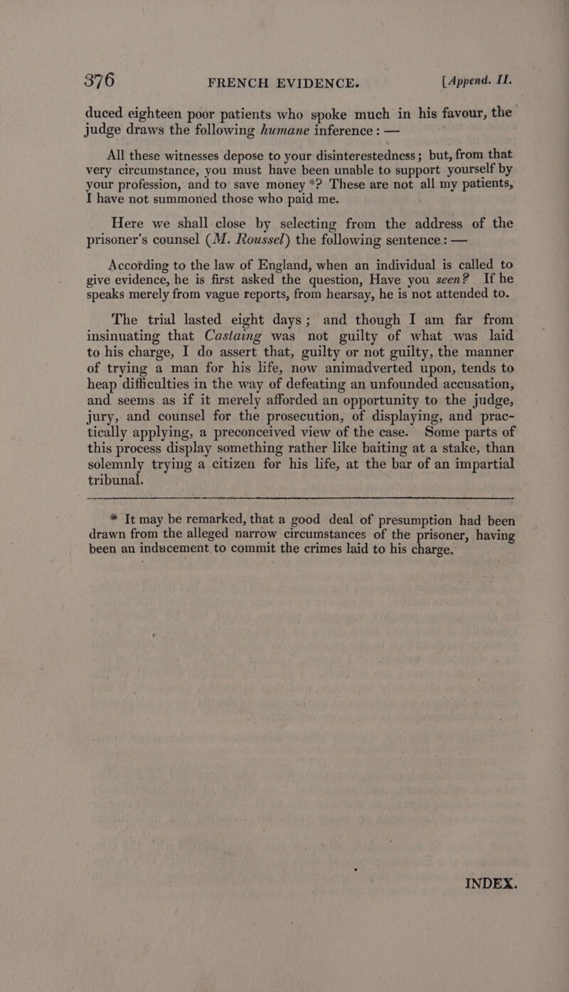 duced eighteen poor patients who spoke much in his favour, the’ judge draws the following humane inference : — . All these witnesses depose to your disinterestedness ; but, from that very circumstance, you must have been unable to support yourself by your profession, and to save money *? These are not all my patients, I have not summoned those who paid me. Here we shall close by selecting from the address of the prisoner’s counsel (M. Roussel) the following sentence : — According to the law of England, when an individual is called to give evidence, he is first asked the question, Have you seen? If he speaks merely from vague reports, from hearsay, he is not attended to. The trial lasted eight days; and though I am far from insinuating that Castaing was not guilty of what was laid to his charge, I do assert that, guilty or not guilty, the manner of trying a man for his life, now animadverted upon, tends to heap difficulties in the way of defeating an unfounded accusation, and seems as if it merely afforded an opportunity to the judge, jury, and counsel for the prosecution, of displaying, and prac- tically applying, a preconceived view of the case. Some parts of this process display something rather like baiting at a stake, than solemnly trying a citizen for his life, at the bar of an impartial tribunal. * It may be remarked, that a good deal of presumption had been drawn from the alleged narrow circumstances of the prisoner, having been an inducement to commit the crimes laid to his charge. INDEX.