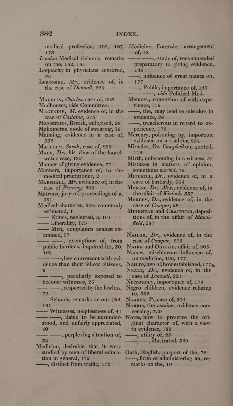 medical profession, 102, 107, 173 London Medical Schools, remarks on the, 152, 161 Loquacity in physicians censured, 96 LuscomsBE, Mr., evidence of, in the case of Donnall, 228 Mackuin, Charles, case of, 293 Madhouses, vide Committee. Macenpi£, M. evidence of, in the case of Castaing, 575 Magistrates, British, eulogised, 28 Mahometan mode of swearing, 19 Maiming, evidence in’ a case of, 332 Matcoum, Sarah, case of, 296 Matz, Dr., his view of the laurel- water case, 182 Manner of giving evidence, 77 Manners, importance of, to the medical practitioner, 2 Marsuat.L, Mr. evidence of, in the case of Fenning, 208 Matrons, jury of, proceedings of a, 3561 Medical character, how commonly estimated, 1 Ethics, neglected, 5, 161 —— Liberality, 173 Men, complaints against ex- amined, 27 , exemptions of, from public burdens, inquired ito, 30, 168 ,less conversant with evi- dence than their fellow citizens, 8 , peculiarly exposed to become witnesses, 26 respected by the lawless, a 355 Schools, remarks on our 752, 16] —— Witnesses, helplessness of, 41 , liable to be misunder- stood, and unfairly appreciated, 40 58 Medicine, desirable that it were studied by men of liberal educa- tion in general, 172 , distinct from traffic, 172 , perplexing situation of, Medicine, Forensic, arrangement of, 48 , study of, recommended preparatory to giving evidence, 146 , influence of great names on, 177 ——., Public, importance of, 147 , vide Political Med. Memory, connexion. of with expe- rience, 116 , the, may lead to mistakes in evidence, 24 , treacherous in regard to ex- perience, 176 Mercury, poisoning by, important evidence on a trial for, 234 Miracles, Dr. Campbell on, quoted, 11S Mirth, unbecoming in a witness, 52 Mistakes in matters of opinion, sometimes morbid, 79 Mircuitt, Dr., evidence of, in a case of bastardy, 364 Monro, Dr. Alex., evidence of, in the affair of Kinloch, 337 Mortey, Dr., evidence of, in the case of Cowper, 281 Mouirueap and Craururp, deposi- tions of, in the affair of Stands- field, 287 Nattor, Dr., evidence of, in the case of Cowper, 275 Naren and Oettvie, affair of, 205 Names, mischievous influence of, on medicine, 126, 177 Nature,laws of, how established, 177%, Neate, Dr., evidence of, in the case of Donnall, 221 Necrotomy, importance of, 179 Negro children, evidence relating to, 362 Noakes, P., case of, 304 Norris, the maniac, evidence. con- cerning, 350 Notes, how to preserve the ori- ginal character of, with a view to evidence, 188 , utility of, 23 —_———, illustrated, 529 Oath, English, purport of the, 78 , form of administering an, re- marks on the, 19