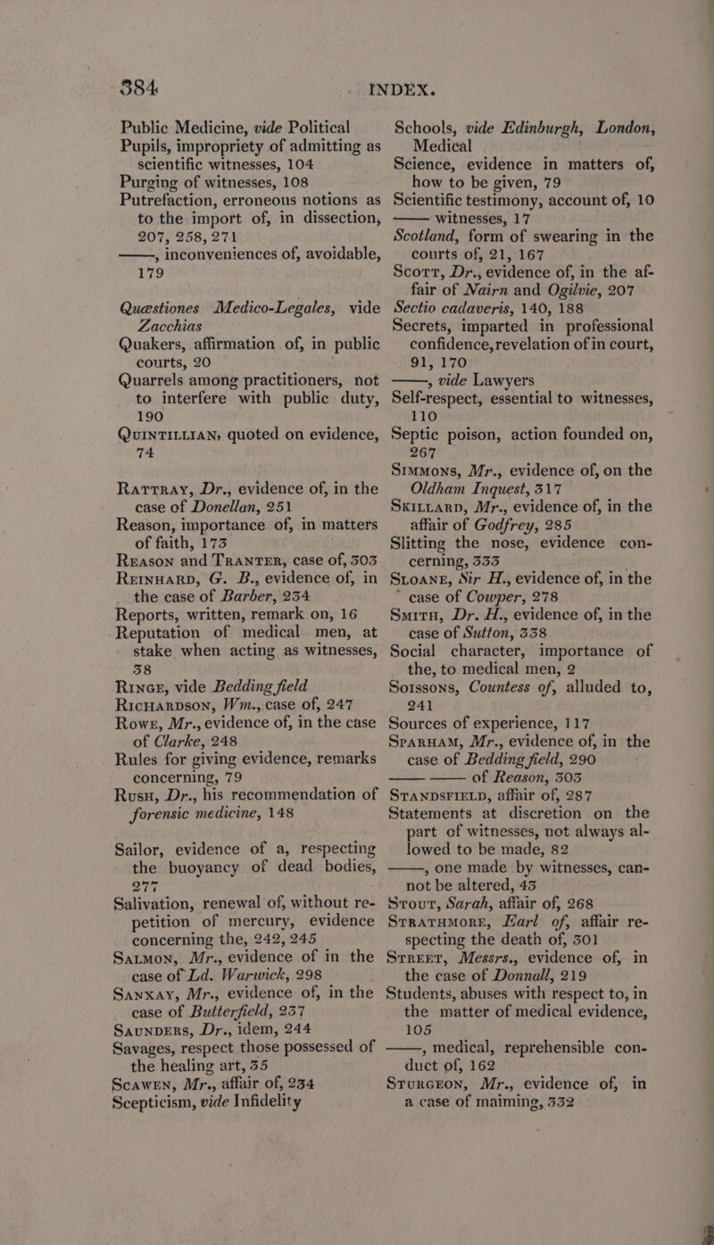 Public Medicine, vide Political Pupils, impropriety of admitting as scientific witnesses, 104 Purging of witnesses, 108 Putrefaction, erroneous notions as to the import of, in dissection, 207, 258, 271 , inconveniences of, avoidable, 179 Questiones Medico-Legales, vide Zacchias Quakers, affirmation of, in public courts, 20 Quarrels among practitioners, not to interfere with public duty, 190 QuUINTILLIAN, quoted on evidence, Che: Rattray, Dr., evidence of, in the case of Donellan, 251 Reason, importance of, in matters of faith, 173 Reason and TrAnTER, case of, 303 Remuarp, G. B., evidence of, in the case of Barber, 234 Reports, written, remark on, 16 Reputation of medical men, at stake when acting as witnesses, 38 RincE, vide Bedding field Ricuarpson, Wm., case of, 247 Rowe, Mr., evidence of, in the case of Clarke, 248 Rules for giving evidence, remarks concerning, 79 Rusu, Dr., his recommendation of forensic medicine, 148 Sailor, evidence of a, respecting the buoyancy of dead bodies, 277 Salivation, renewal of, without re- petition of mercury, evidence concerning the, 242, 245 Satmon, Mr., evidence of in the case of Ld. Warwick, 298 Sanxay, Mr., evidence of, in the case of Butterfield, 237 SaunpERs, Dr., idem, 244 Savages, respect those possessed of the healing art, 35 Scawern, Mr., affair of, 234 Scepticism, vide Infidelity Schools, vide Edinburgh, London, Medical Science, evidence in matters of, how to be given, 79 Scientific testimony, account of, 10 witnesses, 17 Scotland, form of swearing in the courts of, 21, 167 Scott, Dr., evidence of, in the af- fair of Nairn and Ogilvie, 207 Sectio cadaveris, 140, 188 Secrets, imparted in professional confidence, revelation of in court, 91, 170 , vide Lawyers Self-respect, essential to witnesses, 110 Septic poison, action founded on, 267 Srmmons, Mr., evidence of, on the Oldham Inquest, 317 Sxittarp, Mr., evidence of, in the affair of Godfrey, 285 Slitting the nose, evidence con- cerning, 333 Stoang, Sir H., evidence of, in the * case of Cowper, 278 Smitu, Dr. H., evidence of, in the case of Sutton, 338 Social character, importance of the, to medical men, 2 Sorssons, Countess of, alluded to, 241 Sources of experience, 117 SrarHuaM, Mr., evidence of, in the case of Bedding field, 290 of Reason, 305 STANDSFIELD, affair of, 287 Statements at discretion on the part of witnesses, not always al- lowed to be made, 82 , one made by witnesses, can- not be altered, 43 Strout, Sarah, affair of, 268 SrratHMmore, Marl of, affair re- specting the death of, 501 Srreer, Messrs., evidence of, in the case of Donnall, 219 Students, abuses with respect to, in the matter of medical evidence, 105 , medical, reprehensible con- duct of, 162 Sturceon, Mr., evidence of, in a case of maiming, 532