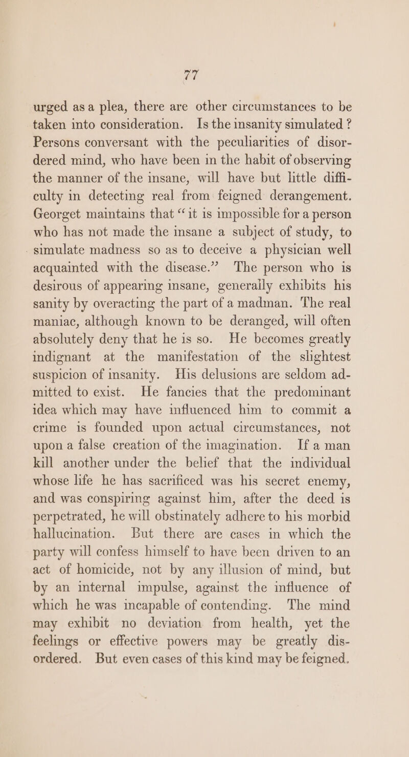 ori urged asa plea, there are other circumstances to be taken into consideration. Is the insanity simulated ? Persons conversant with the peculiarities of disor- dered mind, who have been in the habit of observing the manner of the insane, will have but little diffi- culty in detecting real from feigned derangement. Georget maintains that “it is impossible for a person who has not made the insane a subject of study, to simulate madness so as to deceive a physician well acquainted with the disease.” The person who is desirous of appearing insane, generally exhibits his sanity by overacting the part of amadman. The real maniac, although known to be deranged, will often absolutely deny that he is so. He becomes greatly indignant at the manifestation of the shghtest suspicion of insanity. Huis delusions are seldom ad- mitted to exist. He fancies that the predominant idea which may have influenced him to commit a crime is founded upon actual circumstances, not upon a false creation of the imagination. Ifa man kill another under the belief that the individual whose life he has sacrificed was his secret enemy, and was conspiring against him, after the deed is perpetrated, he will obstinately adhere to his morbid hallucination. But there are cases in which the party will confess himself to have been driven to an act of homicide, not by any illusion of mind, but by an internal impulse, against the imfluence of which he was incapable of contending. The mind may exhibit no deviation from health, yet the feelings or effective powers may be greatly dis- ordered. But even cases of this kind may be feigned.