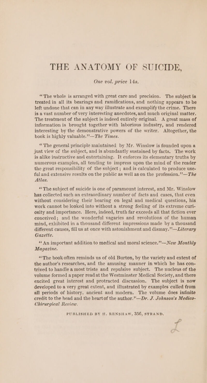 THE ANATOMY OF SUICIDE, One vol. price \4s. “The whole is arranged with great care and precision. The subject is treated in all its bearings and ramifications, and nothing appears to be left undone that can in any way illustrate and exemplify the crime. There is a vast number of very interesting anecdotes, and much original matter. The treatment of the subject is indeed entirely original. A great mass of information is brought together with laborious industry, and rendered interesting by the demonstrative powers of the writer. Altogether, the book is highly valuable.”—The Times. “The general principle maintained by Mr. Winslow is founded upon a just view of the subject, and is abundantly sustained by facts. The work is alike instructive and entertaining. It enforces its elementary truths by numerous examples, all tending to impress upon the mind of the reader the great responsibility of the subject ; and is calculated to produce use- ful and extensive results on the public as well as on the profession.””—The Atlas. “The subject of suicide is one of paramount interest, and Mr. Winslow has collected such an extraordinary number of facts and cases, that even without considering their bearing on legal and medical questions, his work cannot be looked into without a strong feeling of its extreme curi- osity and importance. Here, indeed, truth far exceeds all that fiction ever conceived; and the wonderful vagaries and revolutions of the human mind, exhibited in a thousand different impressions made by a thousand different causes, fill us at once with astonishment and dismay.”’—Literary Gazette. «* An important addition to medical and moral science.””—New Monthly Magazine. “The book often reminds us of old Burton, by the variety and extent of the author’s researches, and the amusing manner in which he has con- trived to handle a most triste and repulsive subject. The nucleus of the volume formed a paper read at the Westminster Medical Society, and there excited great interest and protracted discussion. The subject is now developed to a very great extent, and illustrated by examples culled from all periods of history, ancient and modern. The volume does infinite credit to the head and the heartof the author.”—Dr. J. Johnson’s Medico- Chirurgical Review. PUBLISHED BY H. RENSHAW, 356, STRAND, &lt;