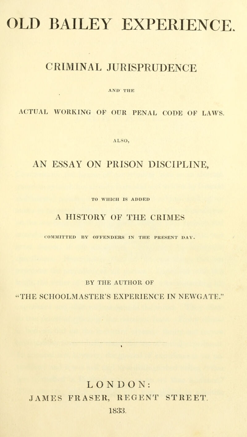 CRIMINAL JURISPRUDENCE AND THE ACTUAL WORKING OF OUR PENAL CODE OF LAWS. ALSO, AN ESSAY ON PRISON DISCIPLINE, TO WHICH IS ADDED A HISTORY OF THE CRIMES COMMITTED BY OFFENDERS IN THE PRESENT DAY. BY THE AUTHOR OF THE SCHOOLMASTER'S EXPERIENCE IN NEWGATE. LONDON: JAMES FRASER, REGENT STREET. 1833.