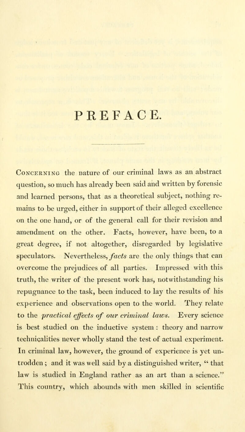 PREFACE. r Concerning the nature of our criminal laws as an abstract question, so much has already been said and written by forensic and learned persons, that as a theoretical subject, nothing re- mains to be urged, either in support of their alleged excellence on the one hand, or of the general call for their revision and amendment on the other. Facts, however, have been, to a great degree, if not altogether, disregarded by legislative speculators. Nevertheless, facts are the only things that can overcome the prejudices of all parties. Impressed with this truth, the writer of the present work has, notwithstanding his repugnance to the task, been induced to lay the results of his experience and observations open to the world. They relate to the practical effects of our criminal laws. Every science is best studied on the inductive system : theory and narrow technicalities never wholly stand the test of actual experiment. In criminal law, however, the ground of experience is yet un- trodden ; and it was well said by a distinguished writer,  that law is studied in England rather as an art than a science. This country, which abounds with men skilled in scientific