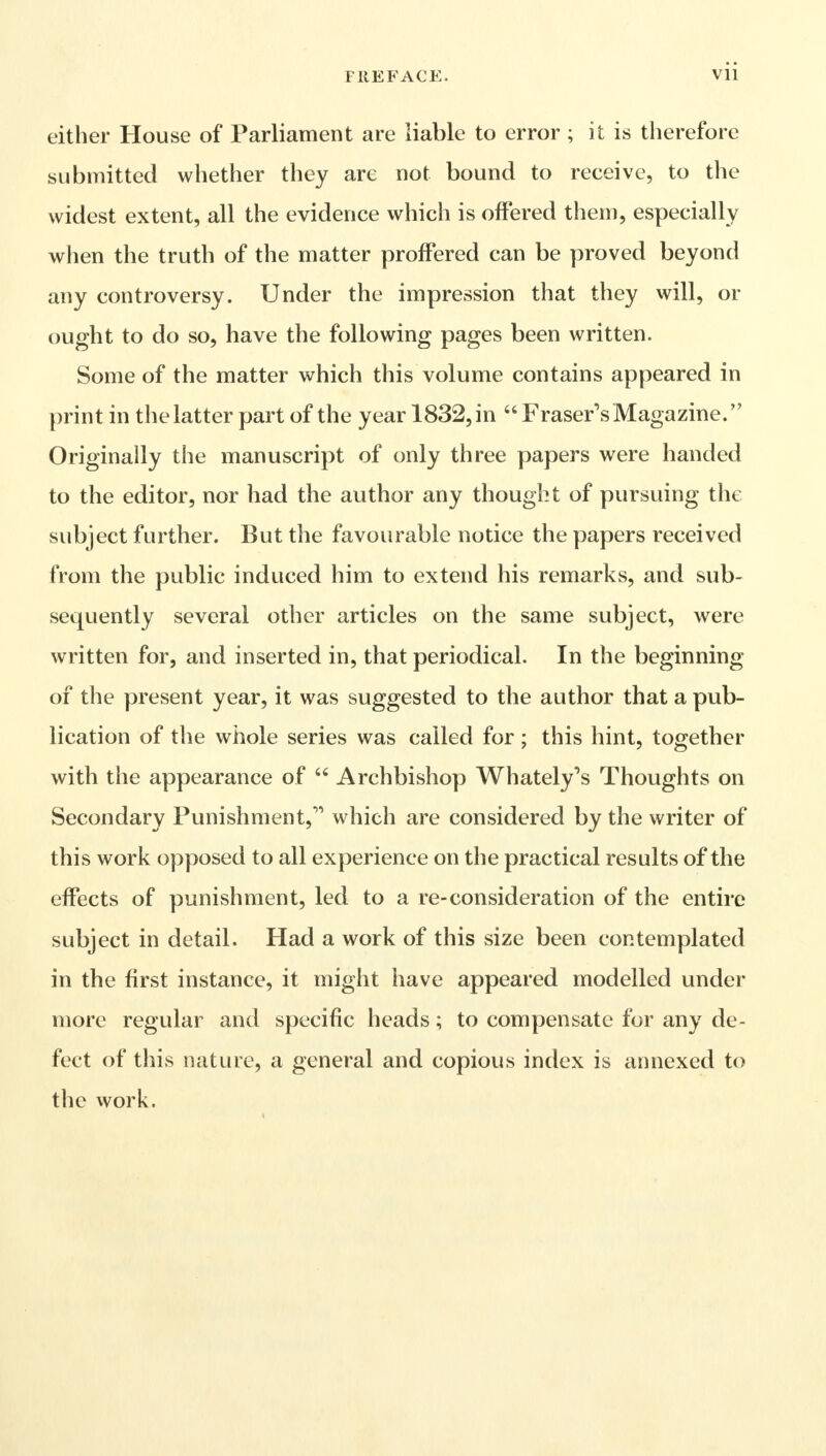 either House of Parliament are liable to error ; it is therefore submitted whether they are not bound to receive, to the widest extent, all the evidence which is offered them, especially when the truth of the matter proffered can be proved beyond any controversy. Under the impression that they will, or ought to do so, have the following pages been written. Some of the matter which this volume contains appeared in print in the latter part of the year 1832, in  Fraser's Magazine. Originally the manuscript of only three papers were handed to the editor, nor had the author any thought of pursuing the subject further. But the favourable notice the papers received from the public induced him to extend his remarks, and sub- sequently several other articles on the same subject, were written for, and inserted in, that periodical. In the beginning of the present year, it was suggested to the author that a pub- lication of the whole series was called for ; this hint, together with the appearance of  Archbishop Whately's Thoughts on Secondary Punishment, which are considered by the writer of this work opposed to all experience on the practical results of the effects of punishment, led to a re-consideration of the entire subject in detail. Had a work of this size been contemplated in the first instance, it might have appeared modelled under more regular and specific heads; to compensate for any de- fect of this nature, a general and copious index is annexed to the work.