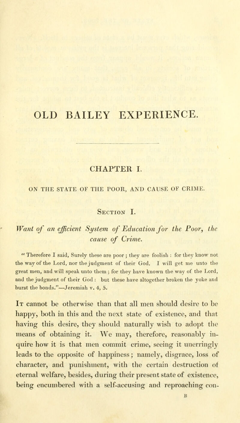 OLD BAILEY EXPERIENCE. CHAPTER I. ON THE STATE OF THE POOR, AND CAUSE OF CRIME. Section I. Want of an efficient System of Education for the Poor, the cause of Crime.  Therefore I said, Surely these are poor ; they are foolish : for they know not the way of the Lord, nor the judgment of their God. I will get me unto the great men, and will speak unto them ; for they have known the way of the Lord, and the judgment of their God : hut these have altogether broken the yoke and burst the bonds.—Jeremiah v. 4, 5. It cannot be otherwise than that all men should desire to be happy, both in this and the next state of existence, and that having this desire, they should naturally wish to adopt the means of obtaining it. We may, therefore, reasonably in- quire how it is that men commit crime, seeing it unerringly leads to the opposite of happiness; namely, disgrace, loss of character, and punishment, with the certain destruction of eternal welfare, besides, during their present state of existence, being encumbered with a self-accusing and reproaching con-