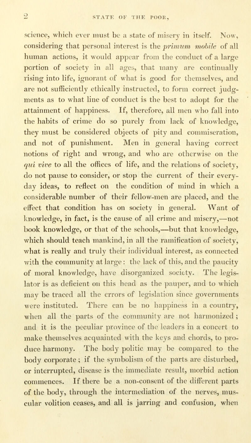 science, which ever must be a state of misery in itself. Now, considering that personal interest is the primum mobile of all human actions, it would appear from the conduct of a large portion of society in all ages, that many are continually rising into life, ignorant of what is good for themselves, and are not sufficiently ethically instructed, to form correct judg- ments as to what line of conduct is the best to adopt for the attainment of happiness. If, therefore, all men who fall into the habits of crime do so purely from lack of knowledge, they must be considered objects of pity and commiseration, and not of punishment. Men in general having correct notions of right and wrong, and who are otherwise on the qui vive to all the offices of life, and the relations of society, do not pause to consider, or stop the current of their every- day ideas, to reflect on the condition of mind in which a considerable number of their fellow-men are placed, and the effect that condition has on society in general. Want of knowledge, in fact, is the cause of all crime and misery,—not book knowledge, or that of the schools,—but that knowledge, which should teach mankind, in all the ramification of society, what is really and truly their individual interest, as connected with the community at large : the lack of this, and the paucity of moral knowledge, have disorganized society. The legis- lator is as deficient on this head as the pauper, and to which may be traced all the errors of legislation since governments were instituted. There can be no happiness in a country, when all the parts of the community are not harmonized ; and it is the peculiar province of the leaders in a concert to make themselves acquainted with the keys and chords, to pro- duce harmony. The body politic may be compared to the body corporate; if the symbolism of the parts are disturbed, or interrupted, disease is the immediate result, morbid action commences. If there be a non-consent of the different parts of the body, through the intermediation of the nerves, mus- cular volition ceases, and all is jarring and confusion, when