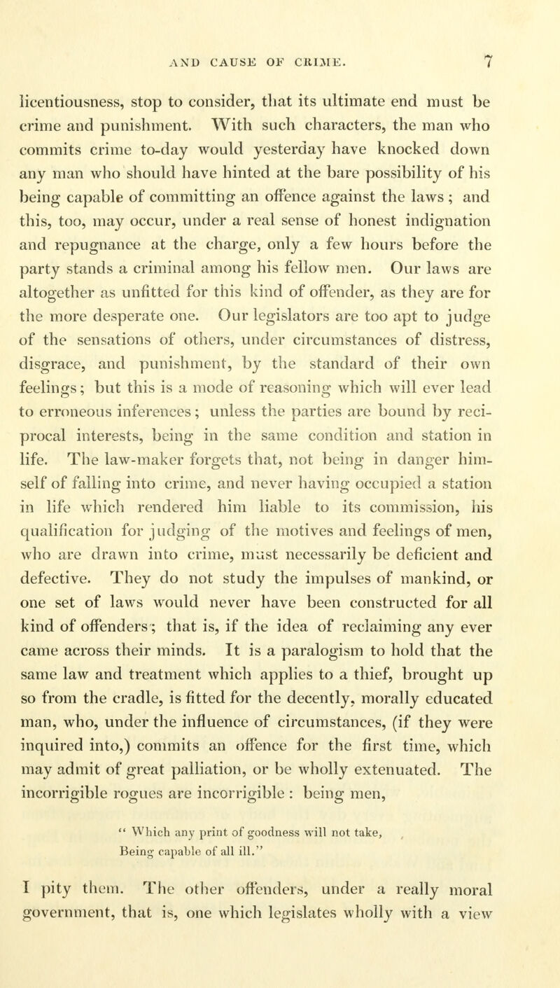 licentiousness, stop to consider, that its ultimate end must be crime and punishment. With such characters, the man who commits crime to-day would yesterday have knocked down any man who should have hinted at the bare possibility of his being capable of committing an offence against the laws ; and this, too, may occur, under a real sense of honest indignation and repugnance at the charge, only a few hours before the party stands a criminal among his fellow men. Our laws are altogether as unfitted for this kind of offender, as they are for the more desperate one. Our legislators are too apt to judge of the sensations of others, under circumstances of distress, disgrace, and punishment, by the standard of their own feelings; but this is a mode of reasoning which will ever lead to erroneous inferences; unless the parties are bound by reci- procal interests, being in the same condition and station in life. The law-maker forgets that, not being in danger him- self of falling into crime, and never having occupied a station in life which rendered him liable to its commission, his qualification for judging of the motives and feelings of men, who are drawn into crime, must necessarily be deficient and defective. They do not study the impulses of mankind, or one set of laws would never have been constructed for all kind of offenders ; that is, if the idea of reclaiming any ever came across their minds. It is a paralogism to hold that the same law and treatment which applies to a thief, brought up so from the cradle, is fitted for the decently, morally educated man, who, under the influence of circumstances, (if they were inquired into,) commits an offence for the first time, which may admit of great palliation, or be wholly extenuated. The incorrigible rogues are incorrigible : being men,  Which any print of goodness will not take, Being capable of all ill. I pity them. The other offenders, under a really moral government, that is, one which legislates wholly with a view