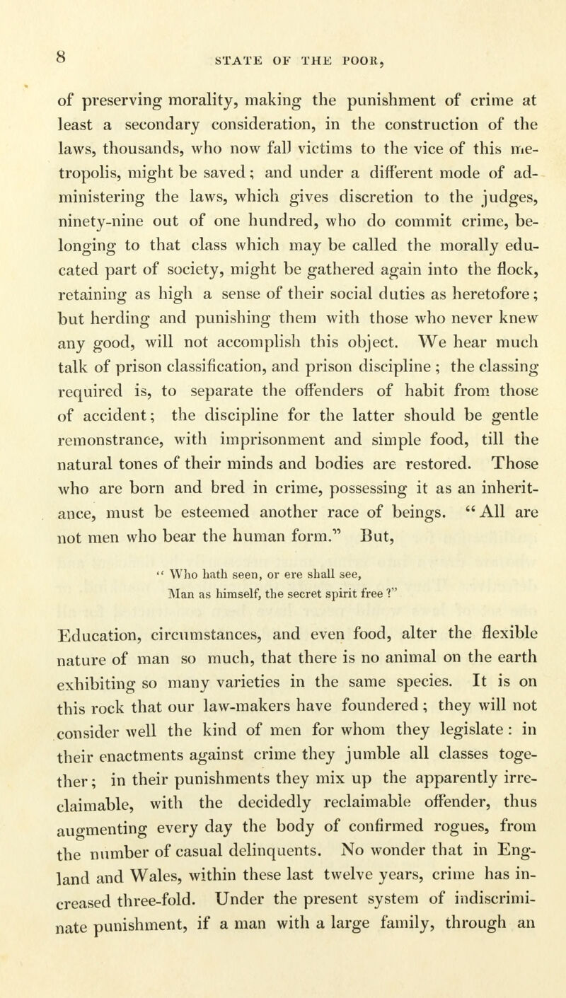 of preserving morality, making the punishment of crime at least a secondary consideration, in the construction of the laws, thousands, who now fall victims to the vice of this me- tropolis, might be saved; and under a different mode of ad- ministering the laws, which gives discretion to the judges, ninety-nine out of one hundred, who do commit crime, be- longing to that class which may be called the morally edu- cated part of society, might be gathered again into the flock, retaining as high a sense of their social duties as heretofore; but herding and punishing them with those who never knew any good, will not accomplish this object. We hear much talk of prison classification, and prison discipline ; the classing required is, to separate the offenders of habit from those of accident; the discipline for the latter should be gentle remonstrance, with imprisonment and simple food, till the natural tones of their minds and bodies are restored. Those who are born and bred in crime, possessing it as an inherit- ance, must be esteemed another race of beings. All are not men who bear the human form. But,  Who hath seen, or ere shall see, Man as himself, the secret spirit free V Education, circumstances, and even food, alter the flexible nature of man so much, that there is no animal on the earth exhibiting so many varieties in the same species. It is on this rock that our law-makers have foundered; they will not consider well the kind of men for whom they legislate : in their enactments against crime they jumble all classes toge- ther ; in their punishments they mix up the apparently irre- claimable, with the decidedly reclaimable offender, thus augmenting every day the body of confirmed rogues, from the number of casual delinquents. No wonder that in Eng- land and Wales, within these last twelve years, crime has in- creased three-fold. Under the present system of indiscrimi- nate punishment, if a man with a large family, through an