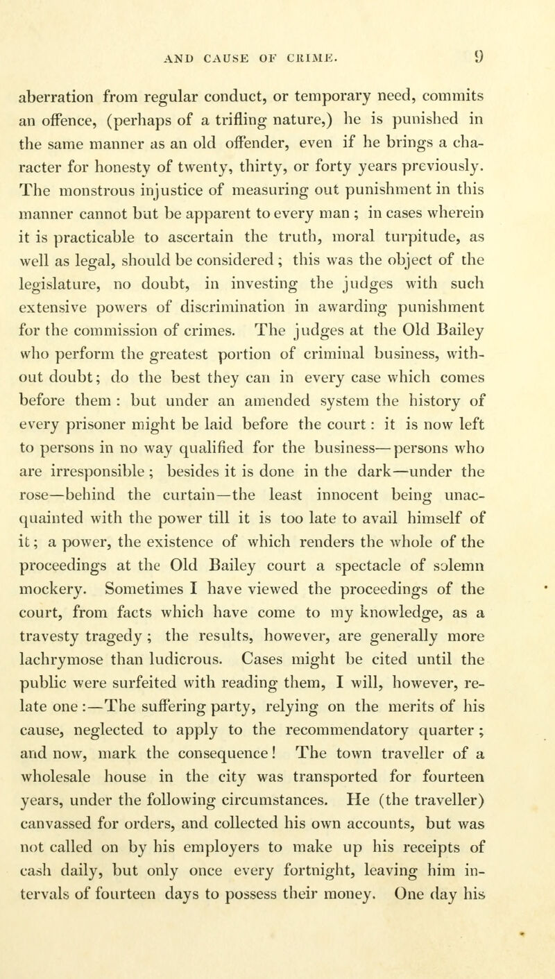 aberration from regular conduct, or temporary need, commits an offence, (perhaps of a trifling nature,) he is punished in the same manner as an old offender, even if he brings a cha- racter for honesty of twenty, thirty, or forty years previously. The monstrous injustice of measuring out punishment in this manner cannot but be apparent to every man ; in cases wherein it is practicable to ascertain the truth, moral turpitude, as well as legal, should be considered; this was the object of the legislature, no doubt, in investing the judges with such extensive powers of discrimination in awarding punishment for the commission of crimes. The judges at the Old Bailey who perform the greatest portion of criminal business, with- out doubt; do the best they can in every case which comes before them : but under an amended system the history of every prisoner might be laid before the court: it is now left to persons in no way qualified for the business—persons who are irresponsible ; besides it is done in the dark—under the rose—behind the curtain—the least innocent being unac- quainted with the power till it is too late to avail himself of it; a power, the existence of which renders the whole of the proceedings at the Old Bailey court a spectacle of solemn mockery. Sometimes I have viewed the proceedings of the court, from facts which have come to my knowledge, as a travesty tragedy ; the results, however, are generally more lachrymose than ludicrous. Cases might be cited until the public were surfeited with reading them, I will, however, re- late one :—The suffering party, relying on the merits of his cause, neglected to apply to the recommendatory quarter ; and now, mark the consequence! The town traveller of a wholesale house in the city was transported for fourteen years, under the following circumstances. He (the traveller) canvassed for orders, and collected his own accounts, but was not called on by his employers to make up his receipts of cash daily, but only once every fortnight, leaving him in- tervals of fourteen days to possess their money. One day his