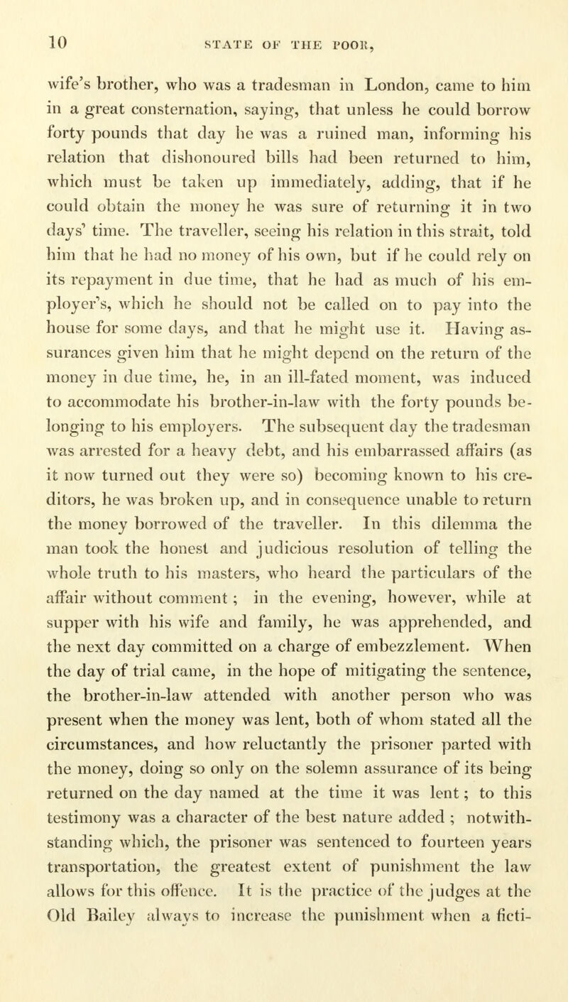 wife's brother, who was a tradesman in London, came to him in a great consternation, saying, that unless he could borrow forty pounds that day he was a ruined man, informing his relation that dishonoured bills had been returned to him, which must be taken up immediately, adding, that if he could obtain the money he was sure of returning it in two days'* time. The traveller, seeing his relation in this strait, told him that he had no money of his own, but if he could rely on its repayment in due time, that he had as much of his em- ployer's, which he should not be called on to pay into the house for some days, and that he might use it. Having as- surances given him that he might depend on the return of the money in due time, he, in an ill-fated moment, was induced to accommodate his brother-in-law with the forty pounds be- longing to his employers. The subsequent day the tradesman was arrested for a heavy debt, and his embarrassed affairs (as it now turned out they were so) becoming known to his cre- ditors, he was broken up, and in consequence unable to return the money borrowed of the traveller. In this dilemma the man took the honest and judicious resolution of telling the whole truth to his masters, who heard the particulars of the affair without comment; in the evening, however, while at supper with his wife and family, he was apprehended, and the next day committed on a charge of embezzlement. When the day of trial came, in the hope of mitigating the sentence, the brother-in-law attended with another person who was present when the money was lent, both of whom stated all the circumstances, and how reluctantly the prisoner parted with the money, doing so only on the solemn assurance of its being returned on the day named at the time it was lent; to this testimony was a character of the best nature added ; notwith- standing which, the prisoner was sentenced to fourteen years transportation, the greatest extent of punishment the law allows for this offence. It is the practice of the judges at the Old Bailey always to increase the punishment when a ficti-