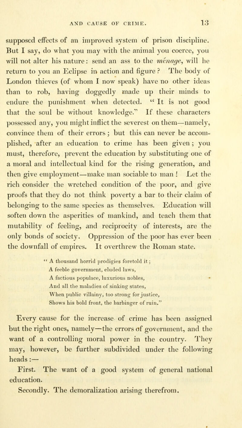 supposed effects of an improved system of prison discipline. But I say, do what you may with the animal you coerce, you will not alter his nature: send an ass to the menage, will he return to you an Eclipse in action and figure ? The body of London thieves (of whom I now speak) have no other ideas than to rob, having doggedly made up their minds to endure the punishment when detected. It is not good that the soul be without knowledge.11 If these characters possessed any, you might inflict the severest on them—namely, convince them of their errors ; but this can never be accom- plished, after an education to crime has been given ; you must, therefore, prevent the education by substituting one of a moral and intellectual kind for the rising generation, and then give employment—make man sociable to man ! Let the rich consider the wretched condition of the poor, and give proofs that they do not think poverty a bar to their claim of belonging to the same species as themselves. Education will soften down the asperities of mankind, and teach them that mutability of feeling, and reciprocity of interests, are the only bonds of society. Oppression of the poor has ever been the downfall of empires. It overthrew the Roman state.  A thousand horrid prodigies foretold it; A feeble government, eluded laws, A factious populace, luxurious nobles, And all the maladies of sinking states, When public villainy, too strong for justice, Shows his bold front, the harbinger of ruin. Every cause for the increase of crime has been assigned but the right ones, namely—the errors of government, and the want of a controlling moral power in the country. They may, however, be further subdivided under the following heads:— First. The want of a good system of general national education. Secondly. The demoralization arising therefrom.