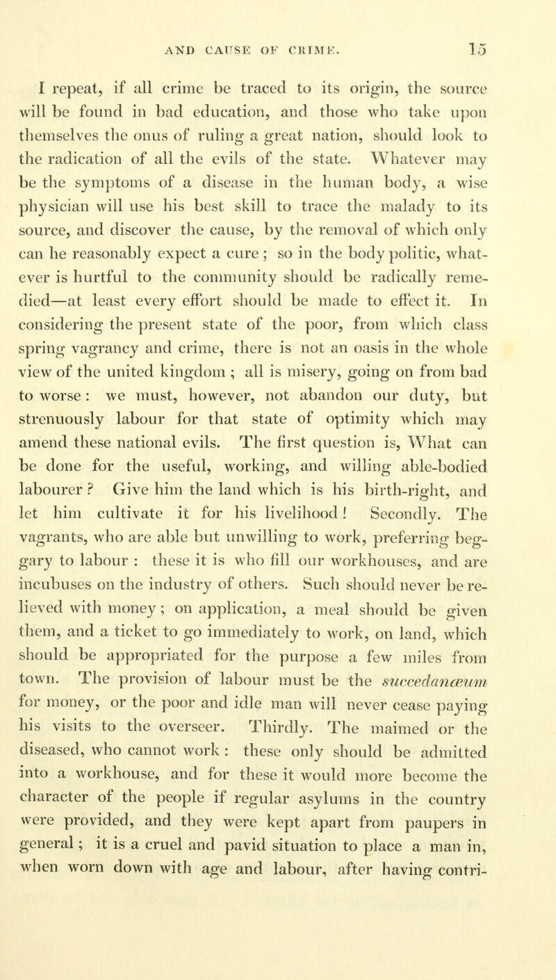 I repeat, if all crime be traced to its origin, the source will be found in bad education, and those who take upon themselves the onus of ruling a great nation, should look to the radication of all the evils of the state. Whatever may be the symptoms of a disease in the human body, a wise physician will use his best skill to trace the malady to its source, and discover the cause, by the removal of which only can he reasonably expect a cure ; so in the body politic, what- ever is hurtful to the community should be radically reme- died—at least every effort should be made to effect it. In considering the present state of the poor, from which class spring vagrancy and crime, there is not an oasis in the whole view of the united kingdom ; all is misery, going on from bad to worse: we must, however, not abandon our duty, but strenuously labour for that state of optimity which may amend these national evils. The first question is, What can be done for the useful, working, and willing able-bodied labourer ? Give him the land which is his birth-right, and let him cultivate it for his livelihood! Secondly. The vagrants, who are able but unwilling to work, preferring beg- gary to labour : these it is who fill our workhouses, and are incubuses on the industry of others. Such should never be re- lieved with money; on application, a meal should be given them, and a ticket to go immediately to work, on land, which should be appropriated for the purpose a few miles from town. The provision of labour must be the succedanaium for money, or the poor and idle man will never cease paying his visits to the overseer. Thirdly. The maimed or the diseased, who cannot work : these only should be admitted into a workhouse, and for these it would more become the character of the people if regular asylums in the country were provided, and they were kept apart from paupers in general; it is a cruel and pavid situation to place a man in, when worn down with age and labour, after having contri-