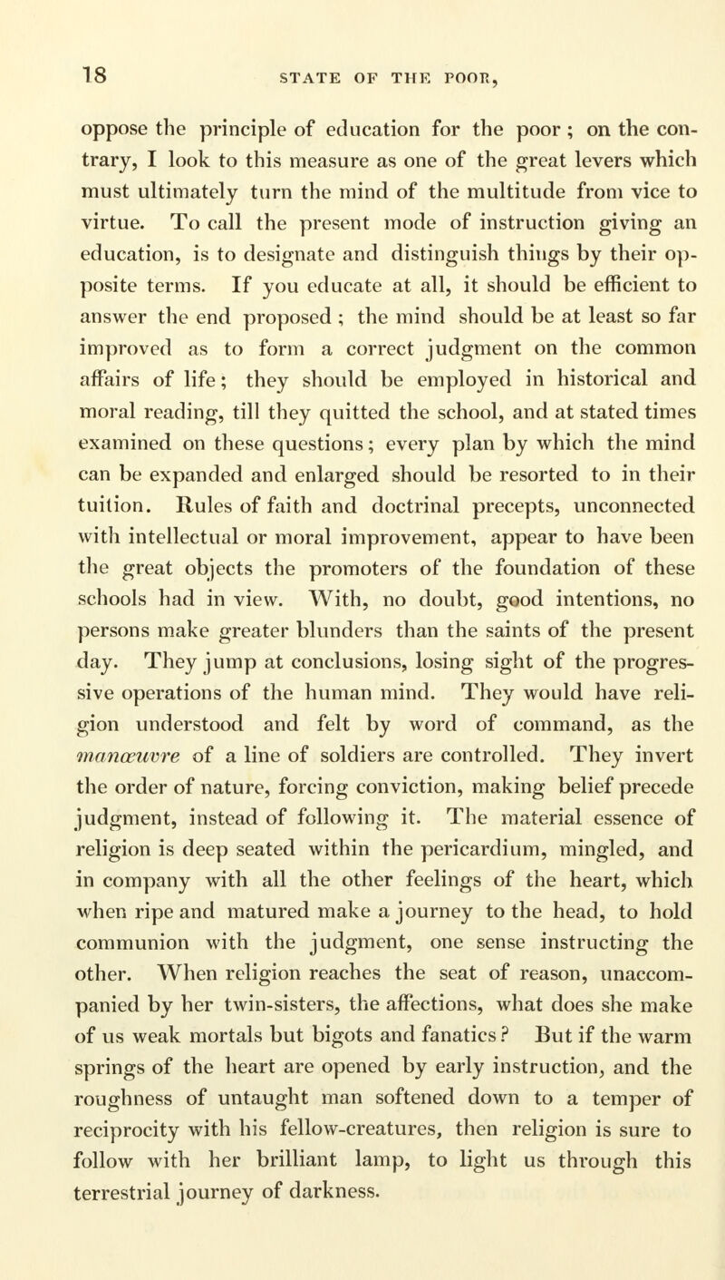 oppose the principle of education for the poor ; on the con- trary, I look to this measure as one of the great levers which must ultimately turn the mind of the multitude from vice to virtue. To call the present mode of instruction giving an education, is to designate and distinguish things by their op- posite terms. If you educate at all, it should be efficient to answer the end proposed ; the mind should be at least so far improved as to form a correct judgment on the common affairs of life; they should be employed in historical and moral reading, till they quitted the school, and at stated times examined on these questions; every plan by which the mind can be expanded and enlarged should be resorted to in their tuition. Rules of faith and doctrinal precepts, unconnected with intellectual or moral improvement, appear to have been the great objects the promoters of the foundation of these schools had in view. With, no doubt, good intentions, no persons make greater blunders than the saints of the present day. They jump at conclusions, losing sight of the progres- sive operations of the human mind. They would have reli- gion understood and felt by word of command, as the manoeume of a line of soldiers are controlled. They invert the order of nature, forcing conviction, making belief precede judgment, instead of following it. The material essence of religion is deep seated within the pericardium, mingled, and in company with all the other feelings of the heart, which when ripe and matured make a journey to the head, to hold communion with the judgment, one sense instructing the other. When religion reaches the seat of reason, unaccom- panied by her twin-sisters, the affections, what does she make of us weak mortals but bigots and fanatics ? But if the warm springs of the heart are opened by early instruction, and the roughness of untaught man softened down to a temper of reciprocity with his fellow-creatures, then religion is sure to follow with her brilliant lamp, to light us through this terrestrial journey of darkness.
