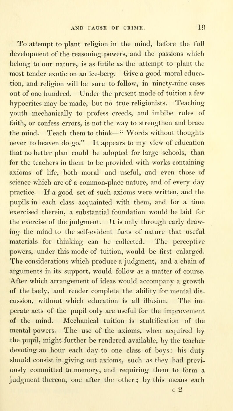 To attempt to plant religion in the mind, before the full development of the reasoning powers, and the passions which belong to our nature, is as futile as the attempt to plant the most tender exotic on an ice-berg. Give a good moral educa- tion, and religion will be sure to follow, in ninety-nine cases out of one hundred. Under the present mode of tuition a few hypocrites may be made, but no true religionists. Teaching youth mechanically to profess creeds, and imbibe rules of faith, or confess errors, is not the way to strengthen and brace the mind. Teach tliem to think— Words without thoughts never to heaven do go. It appears to my view of education that no better plan could be adopted for large schools, than for the teachers in them to be provided with works containing axioms of life, both moral and useful, and even those of science which are of a common-place nature, and of every day practice. If a good set of such axioms were written, and the pupils in each class acquainted with them, and for a time exercised therein, a substantial foundation would be laid for the exercise of the judgment. It is only through early draw- ing the mind to the self-evident facts of nature that useful materials for thinking can be collected. The perceptive powers, under this mode of tuition, would be first enlarged. The considerations which produce a judgment, and a chain of arguments in its support, would follow as a matter of course. After which arrangement of ideas would accompany a growth of the body, and render complete the ability for mental dis- cussion, without which education is all illusion. The im- perate acts of the pupil only are useful for the improvement of the mind. Mechanical tuition is stultification of the mental powers. The use of the axioms, when acquired by the pupil, might further be rendered available, by the teacher devoting an hour each day to one class of boys: his duty should consist in giving out axioms, such as they had previ- ously committed to memory, and requiring them to form a judgment thereon, one after the other; by this means each c 2