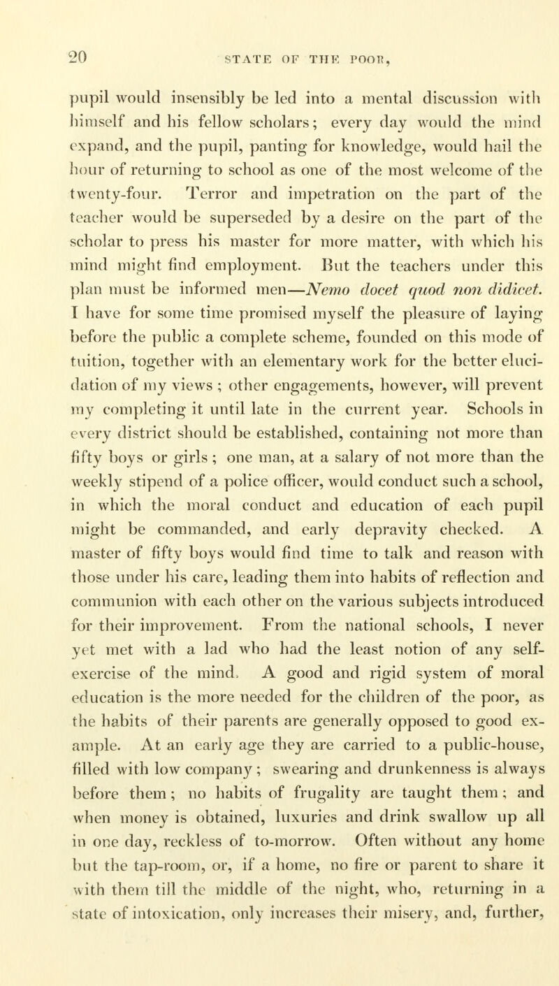 pupil would insensibly be led into a mental discussion with himself and his fellow scholars; every day would the mind expand, and the pupil, panting for knowledge, would hail the hour of returning to school as one of the most welcome of the twenty-four. Terror and impetration on the part of the teacher would be superseded by a desire on the part of the scholar to press his master for more matter, with which his mind might find employment. But the teachers under this plan must be informed men—Nemo docet quod non didicet. I have for some time promised myself the pleasure of laying before the public a complete scheme, founded on this mode of tuition, together with an elementary work for the better eluci- dation of my views ; other engagements, however, will prevent my completing it until late in the current year. Schools in every district should be established, containing not more than fifty boys or girls ; one man, at a salary of not more than the weekly stipend of a police officer, would conduct such a school, in which the moral conduct and education of each pupil might be commanded, and early depravity checked. A master of fifty boys would find time to talk and reason with those under his care, leading them into habits of reflection and communion with each other on the various subjects introduced for their improvement. From the national schools, I never yet met with a lad who had the least notion of any self- exercise of the mind> A good and rigid system of moral education is the more needed for the children of the poor, as the habits of their parents are generally opposed to good ex- ample. At an early age they are carried to a public-house, filled with low company; swearing and drunkenness is always before them; no habits of frugality are taught them; and when money is obtained, luxuries and drink swallow up all in one day, reckless of to-morrow. Often without any home but the tap-room, or, if a home, no fire or parent to share it with them till the middle of the night, who, returning in a state of intoxication, only increases their misery, and, further,